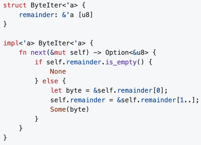 struct ByteIter<'a> {
    remainder: &'a [u8]
}

impl<'a> ByteIter<'a> {
    fn next(&mut self) -> Option<&u8> {
        if self.remainder.is_empty() {
            None
        } else {
            let byte = &self.remainder[0];
            self.remainder = &self.remainder[1..];
            Some(byte)
        }
    }
}