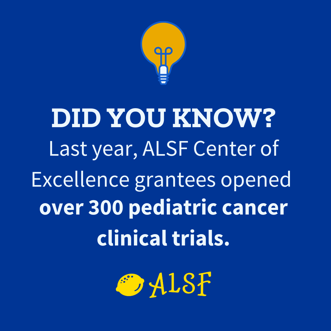 The ALSF Center of Excellence grant program plays a critical role growing the number of pediatric clinical trials available. These grants help give families more options, at more locations, and most importantly, more hope.

Last year, the four Center of Excellence grant