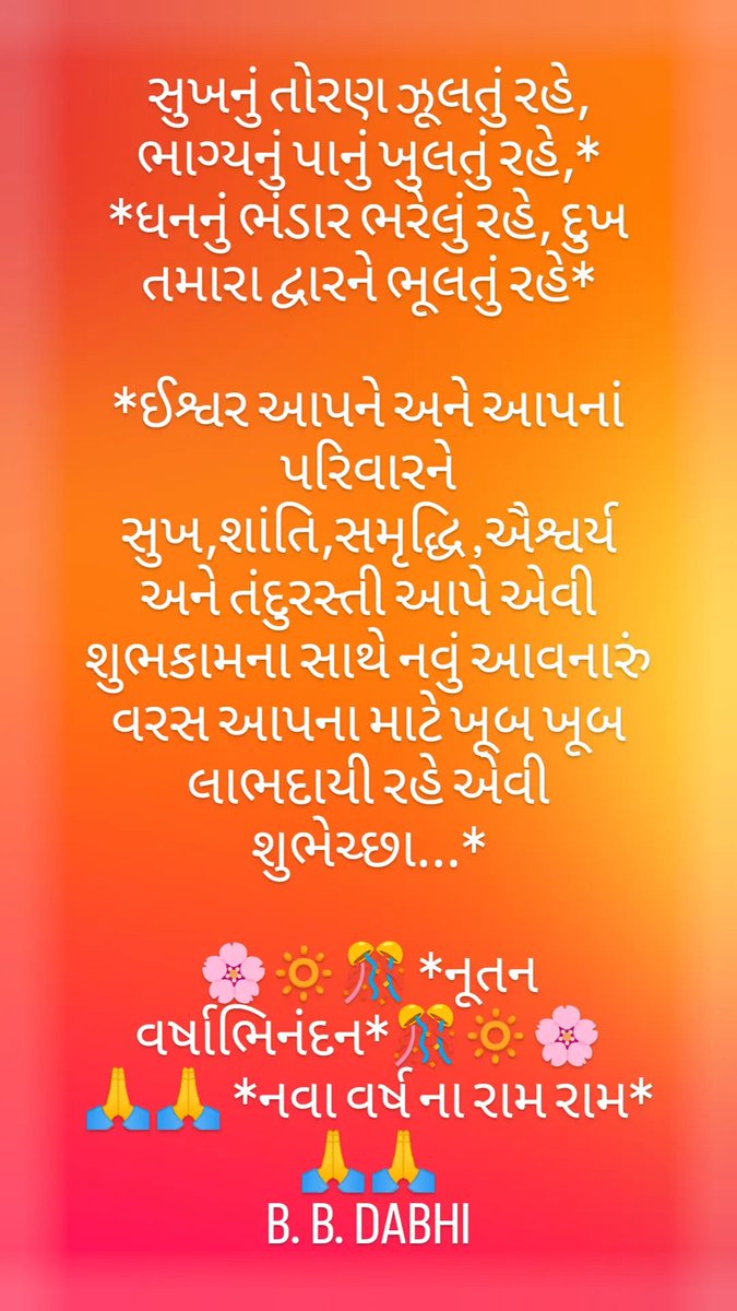 સુખનું તોરણ ઝૂલતું રહે, ભાગ્યનું પાનું ખુલતું રહે,
ધનનું ભંડાર ભરેલું રહે, દુખ તમારા દ્વારને ભૂલતું રહે
ઈશ્વર આપને અને આપનાં પરિવારને સુખ,શાંતિ,સમૃદ્ધિ ,ઐશ્વર્ય અને તંદુરસ્તી આપે એવી શુભકામના સાથે નવું આવનારું વરસ આપના માટે ખૂબ ખૂબ લાભદાયી રહે એવી શુભેચ્છા.
🎊 નૂતન વર્ષાભિનંદન 🎊