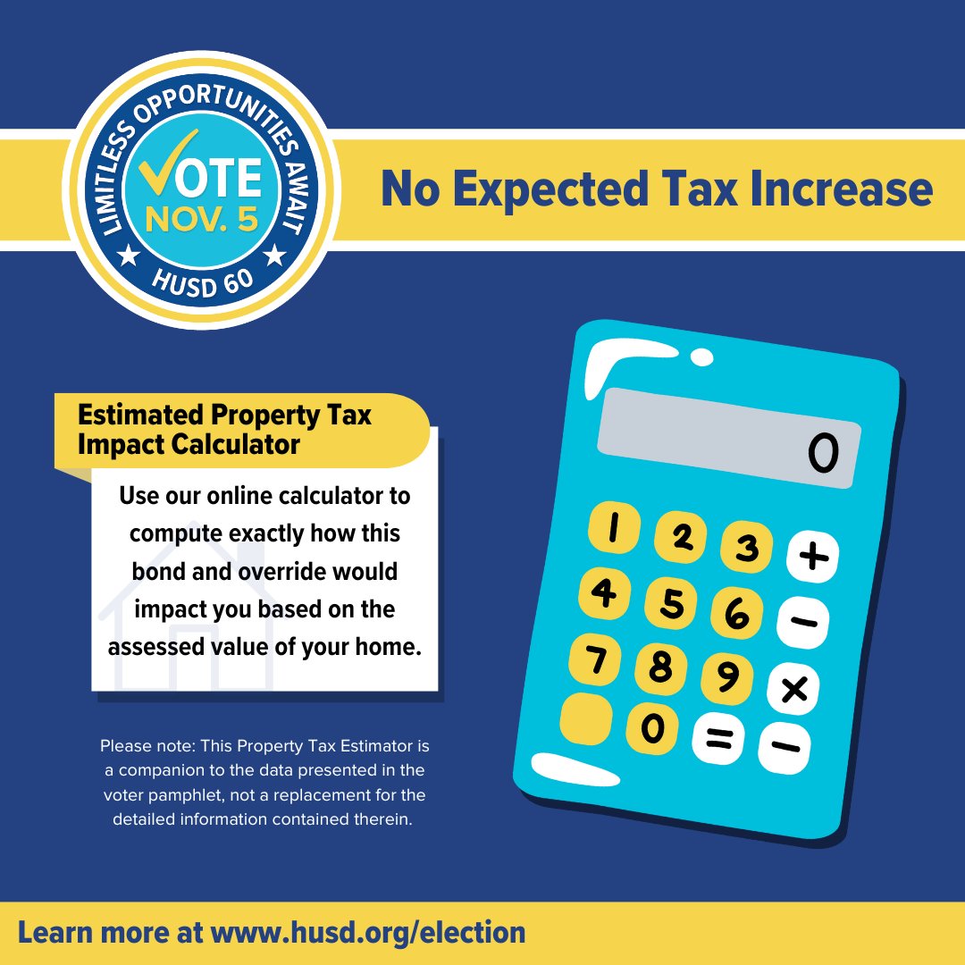 The purpose of this Residential Property Tax Estimator is to help you understand the impact of your vote on your residential property tax. 

To learn more, visit husd.org/election and click on "Estimated Property Tax Impact." Don't forget to vote on November 5, 2024!🗳️