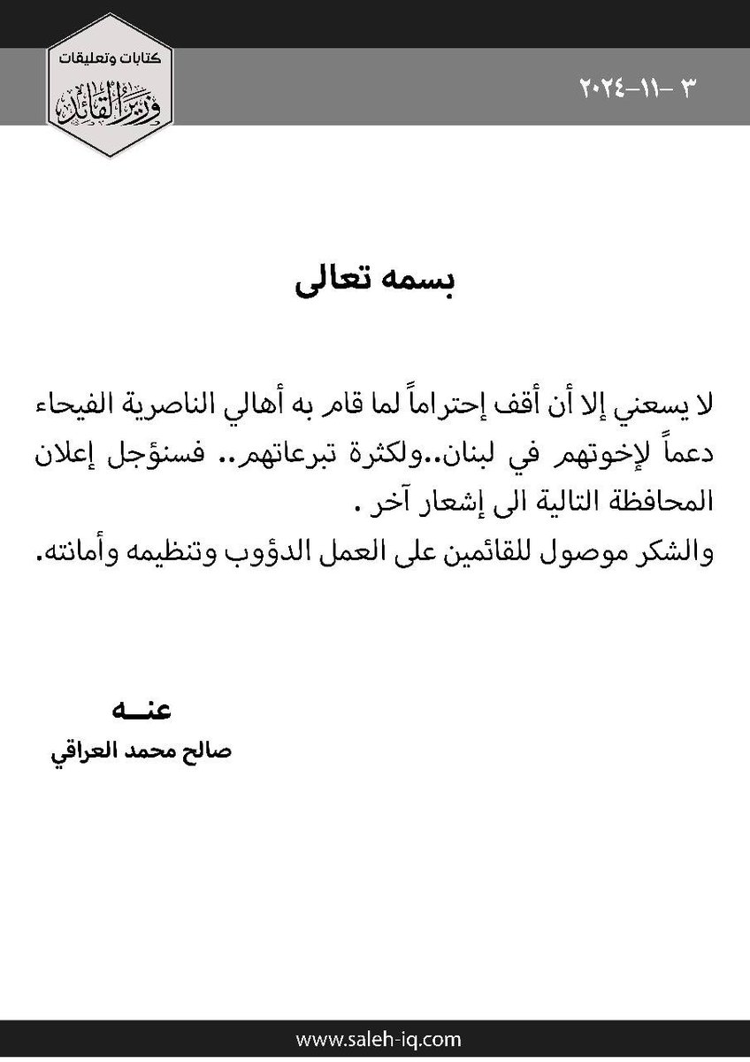 بسم الله الرحمن الرحيم
لا يسعني إلا أن أقف إحتراماً لما قام به أهالي الناصرية الفيحاء دعماً لإخوتهم في لبنان..
ولكثرة تبرعاتهم.. فسنؤجل إعلان المحافظة التالية الى إشعار آخر .
والشكر موصول للقائمين على العمل الدؤوب وتنظيمه وأمانته.

عنه
صالح محمد العراقي