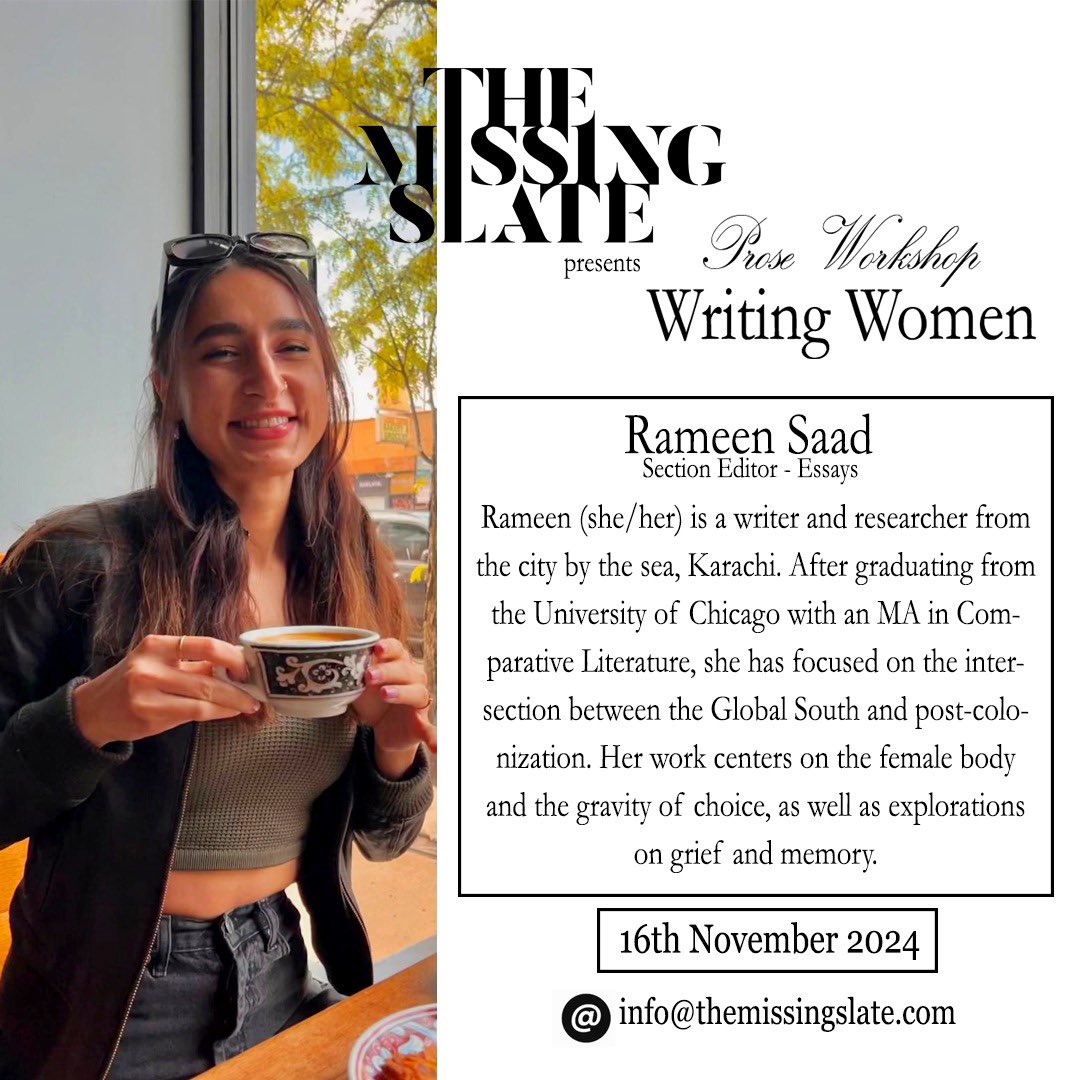 Our Fall Prose Workshop is led by Rameen Saad. Rameen (she/her) is a writer and researcher from the city by the sea, Karachi. Her work centers on the female body and explorations on grief and memory.

Send your registration emails at info@themissingslate.com