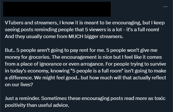 HazelFlameVT's tweet photo. Censored op's name cause I just want to share my thoughts on this 🧵

This post really rubs me the wrong way, like yes 5 viewers cant pay for rent or groceries, but that's not the point of those posts. 

The main point of them is mental health. 

For smaller streamers-

(1/8) https://t.co/5XqJiyWvwX
