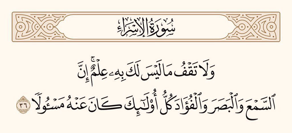 اور جس بات کا تمہیں یقین نہ ہو، (اُسے سچ سمجھ کر) اُس کے پیچھے مت پڑو ۔ یقین رکھو کہ کان، آنکھ اور دِل سب کے بارے میں (تم سے) سوال ہوگا۔
سورۃ الاسراء