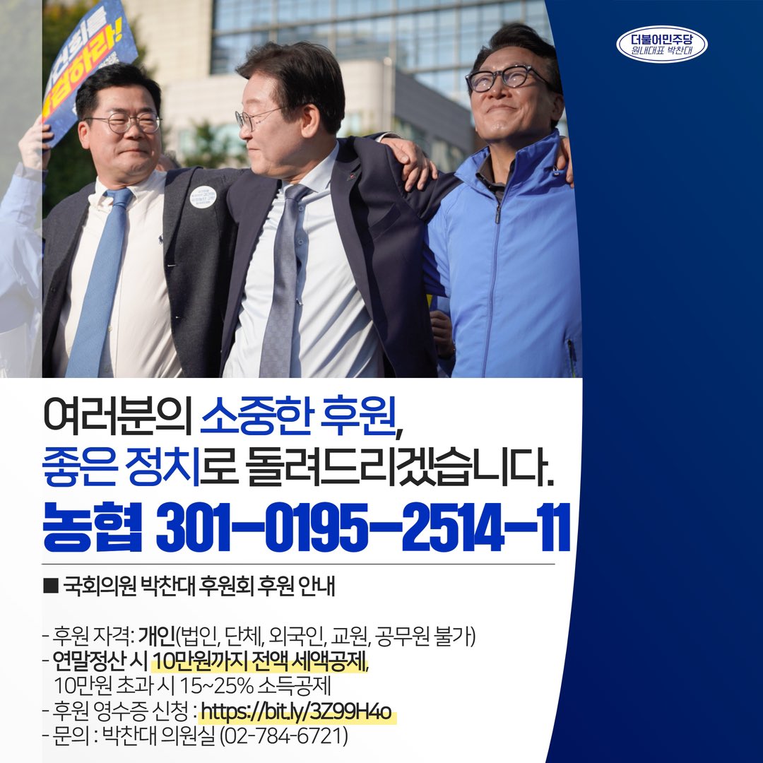 여러분의 소중한 후원,
좋은 정치로 돌려드리겠습니다.

■ 후원 안내
- 후원 계좌: 농협 301-0195-2514-11
                   (국회의원 박찬대 후원회)
- 후원 자격: 개인
  (법인, 단체, 외국인, 교원, 공무원 불가)
- 연말정산 시 10만원까지 전액 세액공제,
   10만원 초과 시 15~25% 소득공제
-