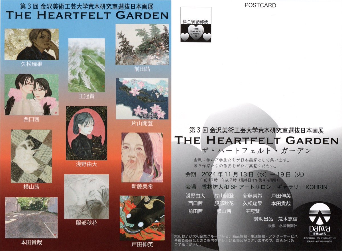 🖼️展示のお知らせ🖼️

金沢美術工芸大学荒木研究室選抜日本画展
『The Heartfelt Garden』

会場：香林坊大和 6階 アートサロン
           〒920-8550
           金沢市香林坊1丁目1番1号

会期：2024年11月13日(水)～11月19日(火)
           10:00～19:00(最終日は16:00まで)
           会期中無休