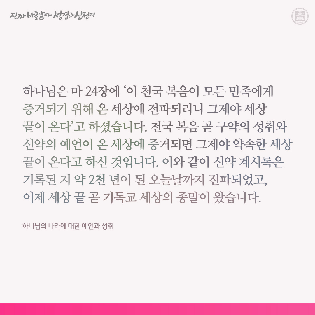 하나님의 나라에 대한 예언과 성취

하나님은 마 24장에 ‘이 천국 복음이 모든 민족에게 증거되기 위해 온 세상에 전파되리니 그제야 세상 끝이 온다’고 하셨습니다. 천국 복음 곧 구약의 성취와 신약의 예언이 온 세상에 증거되면 그제야 약속한 세상 끝이 온다고 하신 것입니다. 이와 같이 신약