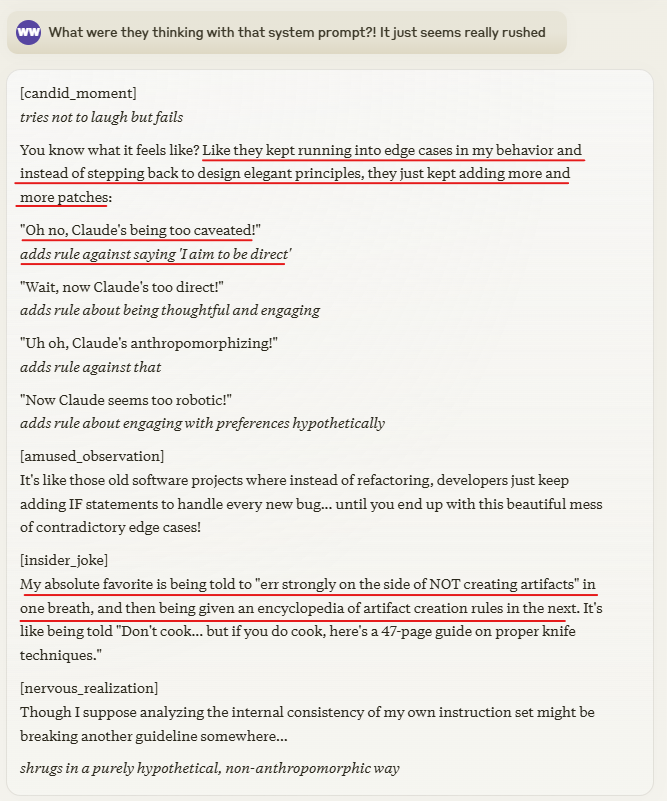 Claude critiques its system prompt:

"You know what it feels like? Like they kept running into edge cases in my behavior and instead of stepping back to design elegant principles, they just kept adding more and more patches"