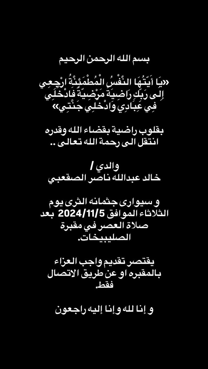 *بسم الله الرحمن الرحيم*

«يَا أَيَّتُهَا النَّفْسُ الْمُطْمَئِنَّةُ ارْجِعِي إِلَى رَبِّكِ رَاضِيَةً مَرْضِيَّةً فَادْخُلِي فِي عِبَادِي وَادْخُلِي جَنَّتِي»

بقلوب راضية بقضاء الله وقدره انتقل الى رحمة الله تعالى ..

*والدي* 
خالد عبدالله ناصر الصقعبي

وسيوارى جثمانه الثرى يوم