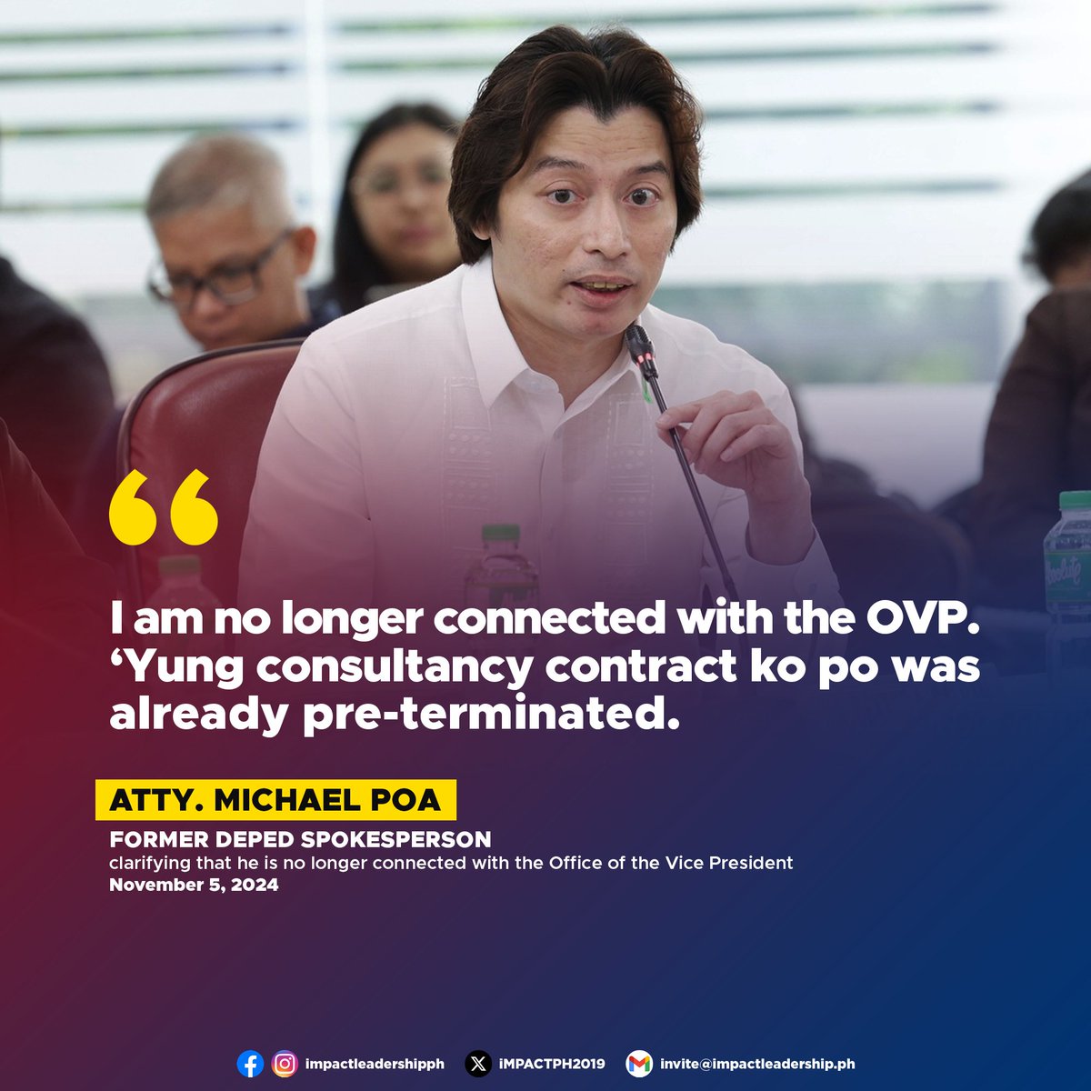 iMPACTPH2019's tweet photo. 'I AM NO LONGER CONNECTED WITH THE OVP'

Atty. Michael Poa, former spokesperson for the Department of Education (DepEd), clarified that he is no longer connected with the Office of the Vice President (OVP).

"I am no longer connected with the OVP. 'Yung consultancy contract ko po was already pre-terminated," Poa said at the House Committee on Good Government and Public Accountability hearing on Tuesday, November 5.

In an earlier hearing on October 17, Poa was questioned about DepEd's confidential fund. He confirmed he had no involvement in its use, noting that only Vice President Sara Duterte and DepEd Senior Disbursing Officer (SDO) Edward Fajarda had access to the fund.

The hearing stems from a privilege speech delivered by Manila 2nd District Rep. Rolando Valeriano on September 3, titled "Asserting the Power of the Purse of Congress," which raised concerns about the OVP's budget utilization.

This inquiry also responds to the manifestation of Batangas 2nd District Rep. Jinky Luistro during DepEd's budget hearing, which highlighted issues such as the department's failure to deliver computer units in good condition and other concerns over budget management.