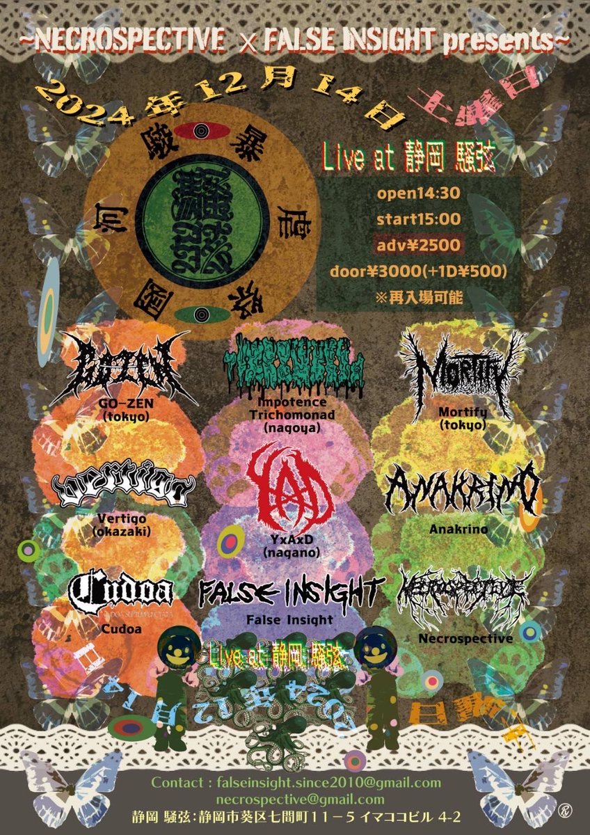 Dec 14, 2024 (Sat) @ Shizuoka SOGEN(騒弦)
NECROSPECTIVE ｘFALSE INSIGHT presents "駿河国暴虐祭"
Open 14:30/Start 15:00
Ticket Adv ¥2,500 / Door ¥3,000 (+1 Drink ¥500)
GO-ZEN
Impotence Torichomonad
Mortify
VERTIGO
YxAxD
Anakrino
Cudoa
FALSE INSIGHT
NECROSPECTIVE