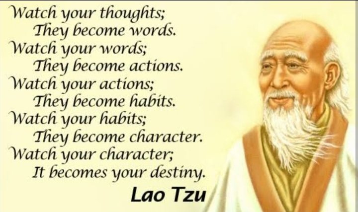 Düşüncelerinize dikkat edin; kelimeler haline gelirler. Sözlerine dikkat et; eylemler haline gelirler. Eylemlerinizi izleyin; alışkanlık haline gelirler. Alışkanlıklarınıza dikkat edin; karakter haline gelirler. Karakterinize dikkat edin; bu senin kaderin olur. 
LAO TZU

Lao Tzu