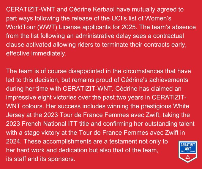 CERATIZIT-WNT and Cédrine Kerbaol have mutually agreed to part ways following the release of the UCI’s list of Women’s WorldTour (WWT) License applicants for 2025. The team’s absence from the list following an administrative delay sees a contractual clause activated allowing riders to terminate their contracts early, effective immediately. 

The team is of course disappointed in the circumstances that have led to this decision, but remains proud of Cédrine’s achievements during her time with CERATIZIT-WNT. Cédrine has claimed an impressive eight victories over the past two years in CERATIZIT-WNT colours. Her success includes winning the prestigious White Jersey at the 2023 Tour de France Femmes avec Zwift, taking the 2023 French National ITT title and confirming her outstanding talent with a stage victory at the Tour de France Femmes avec Zwift in 2024. These accomplishments are a testament not only to her hard work and dedication but also that of the team, its staff and its sponsors.