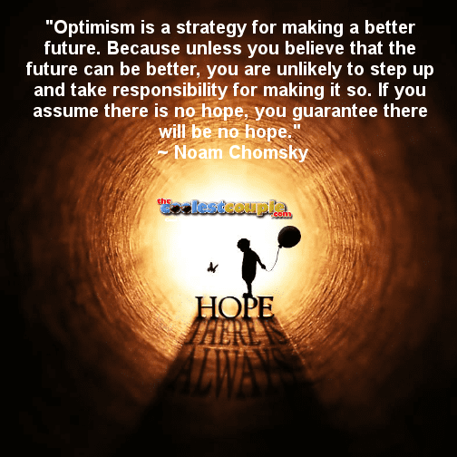 "Optimism is a strategy for making a better future. Because unless you believe that the future can be better, you are unlikely to step up and take responsibility for making it so. If you assume there is no hope, you guarantee there will be no hope."
 ~ Noam Chomsky