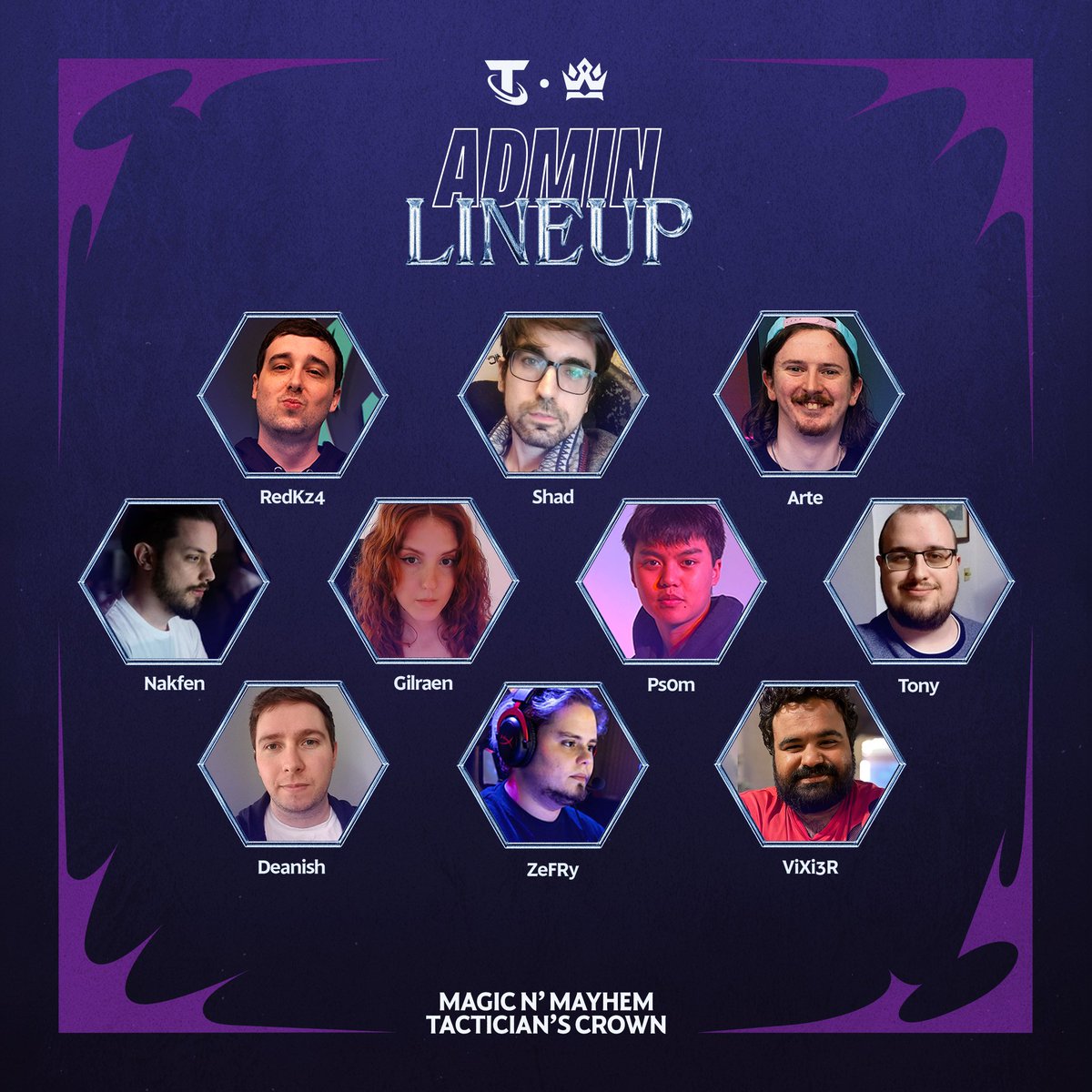 Meet your admin team for the Magic n' Mayhem Tactician's Crown 👑 

<a href="/RedKz4/">Daniel “RedKz4”</a> 
<a href="/ShadHeroes/">Daniel González</a> 
<a href="/GilraenNR/">Gilraen 🐾💜🐭</a> 
<a href="/JoshArtenyx/">Josh "Artenyx" Santus</a> 
<a href="/Nakfen/">Nakfen, Jules</a> 
<a href="/still_winds/">Tony</a> 
<a href="/ZeFRyVAL/">ZeFRy</a> 
<a href="/Deaniish/">Deanish</a> 
<a href="/ViXi3R/">ViXi3R | ڤيكسير</a> 
<a href="/Ps0m_UK/">Ps0m</a>