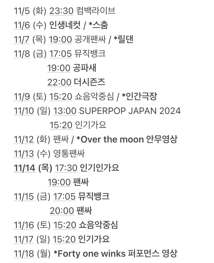 🗓️

11/6 (수) 인생네컷 / *스춤
11/7 (목) 19:00 공개팬싸 / *릴댄
11/8 (금) 17:05 뮤직뱅크
          19:00 공파새
          22:00 더시즌즈
11/9 (토) 15:20 쇼음악중심 / *인간극장
11/10 (일) 15:20 인기가요 
          20:00 SUPERPOP JAPAN 2024
11/12 (화) 팬싸 / *Over the moon 안무영상