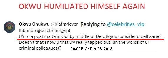 <a href="/fred_ballas/">Fred (PhD)</a> <a href="/biafra4ever/">Okwu Chukwu</a> <a href="/chibuzorikpo2/">chibuzor ikpo</a> <a href="/thewoman28/">The Woman</a> <a href="/FreakyWikileaks/">Freaky Wikileaks</a> <a href="/helpingpoorppl/">HelpingPoorPeopleDotCom</a> <a href="/simon_ekpa/">Simon Ekpa</a> <a href="/hrw/">Human Rights Watch</a> <a href="/UN/">United Nations</a> <a href="/POTUS/">President Donald J. Trump</a> <a href="/Naija102FM/">NaijaFM 102.7</a> <a href="/_Debbie_OA/">Mummy Zee ✨🇳🇬✨</a> <a href="/SamuelM64813364/">Samuel Matthew</a> <a href="/Jagaban77596549/">Jagaban Media.</a> <a href="/ugbong001/">Akon</a> <a href="/ninjaplease321/">🇬🇧Panda🇳🇬</a> <a href="/hopahop/">Mandy</a> <a href="/sam7pb/">Sampeace Brown</a> <a href="/Johniky5/">John iky</a> <a href="/anambraguy/">Anambra guy</a> <a href="/whodomemustpay/">Who Do Me Must Pay</a> <a href="/no_gree_for_dem/">No Gree For Anybody</a> I STILL REMEMBER WHEN DELUDED OKWU CLAIMED THAT ANYBODY WHO RESPONDED TO A POST OLDER THAN ONE MONTH IS NOT A SANE PERSON. 🤣😂🤣

He said, "U'r to a post made in Oct by middle of Dec &amp; you consider urself sane?"