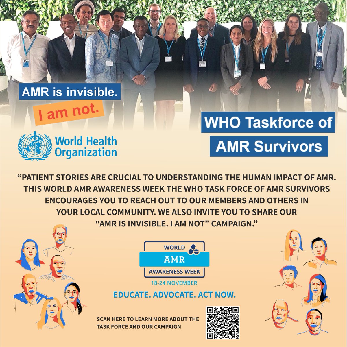 As Chair of the <a href="/WHO/">World Health Organization (WHO)</a> Task Force of AMR Survivors, I invite you to share our "AMR is Invisible. I am not." campaign. Alternatively, please reach out to one of our members or identify a patient story within your local community.

This year’s WAAW theme is Educate. Advocate. Act