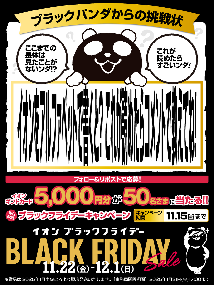 AEON_JAPAN's tweet photo. 挑戦者求む😎⚡️
この文字読めるかな？🐼

11/22からは
#イオンブラックフライデー なンダ🖤
https://t.co/Q8x1ytAbRh

11/15迄CP開催中
①@AEON_JAPAN をフォロー
②本投稿をリポスト
後日抽選でイオンギフトカードが当たる

#イオンチャレンジ
https://t.co/7z8ugYVgjh https://t.co/1S6osRGrZ9