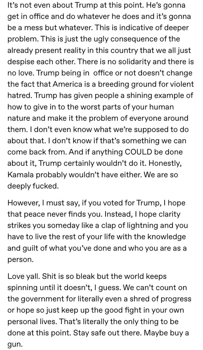 ethel cain on the election:

"if you voted for trump, i hope that peace never finds you. instead, i hope clarity strikes you someday like a clap of lightning and you have to live the rest of your life with the knowledge and guilt of what you've done and who you are as a person."