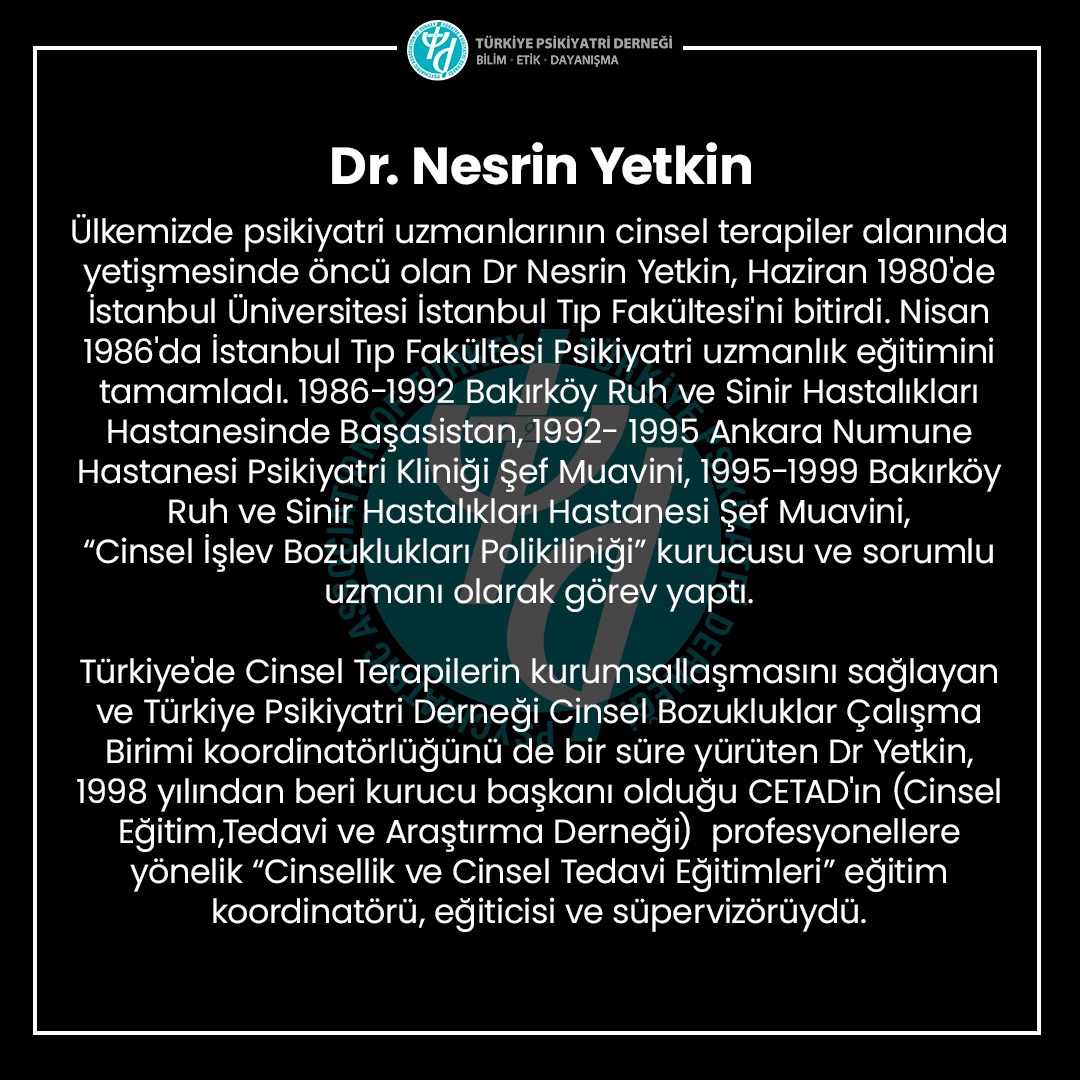 Dr. Nesrin Yetkin
Ülkemizde psikiyatri uzmanlarının cinsel terapiler alanında yetişmesinde öncü olan Dr Nesrin Yetkin, Haziran 1980'de İstanbul Üniversitesi İstanbul Tıp Fakültesi'ni bitirdi. Nisan 1986'da İstanbul Tıp Fakültesi Psikiyatri uzmanlık eğitimini tamamladı. 1986-1992