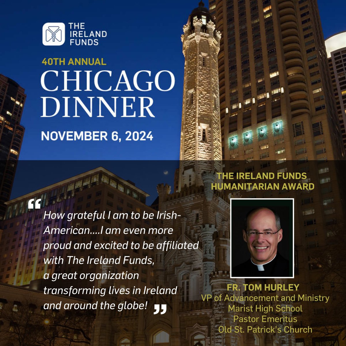 Tonight, on the 40th anniversary of The Ireland Funds Chicago Dinner, we are looking forward to gathering with friends at the Four Seasons Hotel in support of The Ireland Funds' mission. We're delighted to be honoring Fr. Tom Hurley, VP of Advancement and Ministry at Marist High