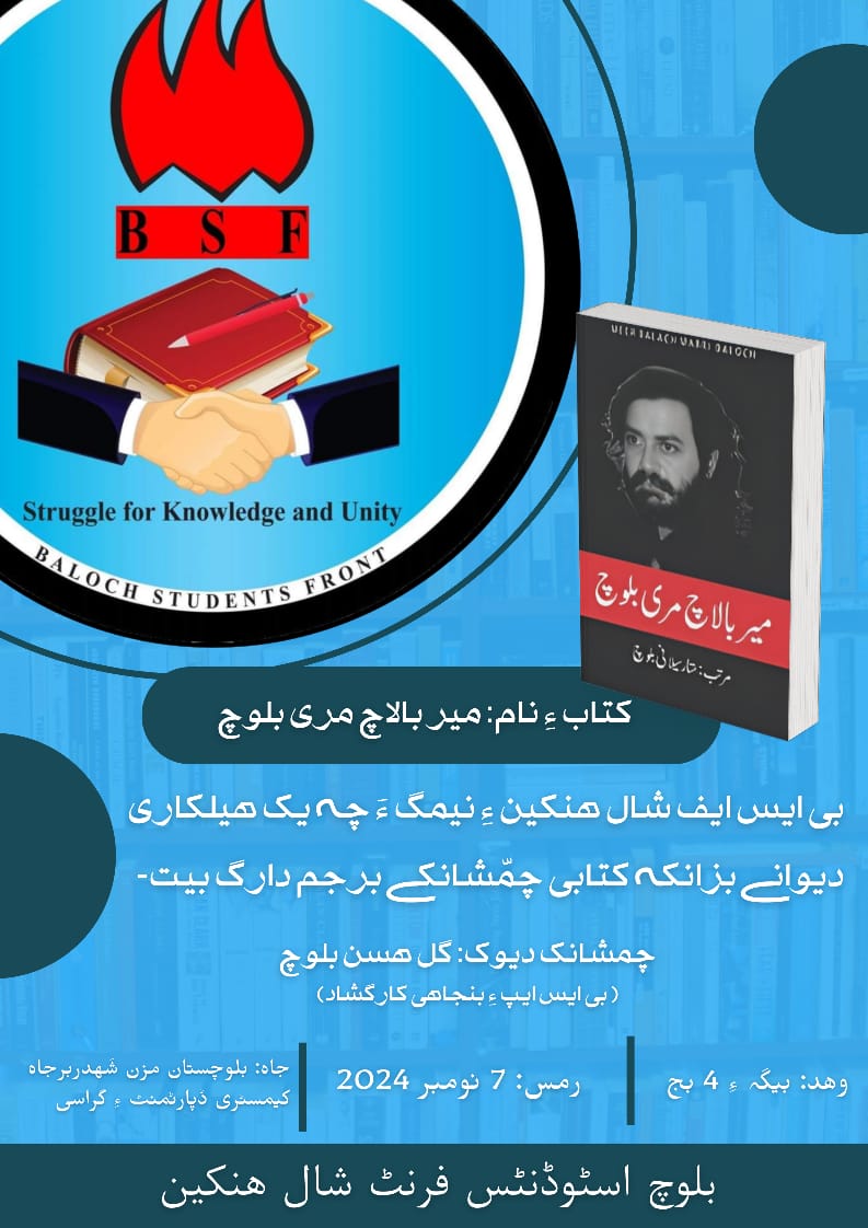 بی ایس ایف شال هنکین ءِ نیمگ ءَ چہ یکّ هیلکاری دیوانے بزانکہ کتابی چمّشانکے برجم دارگ بوگ ءَ انت-

کتاب ءِ نام: میر بالاچ مری بلوچ
چمشانک دیوک: گل هسن بلوچ( بی ایس ایپ ءِ بنجاهی کارگشاد)

رمس: 7 نومبر 2024
وهد: بیگہ ءِ 4 بج
جاه: بلوچستان مزن شَهدربرجاه کیمسٹری ڈپارٹمنٹ ءِ گراسی
