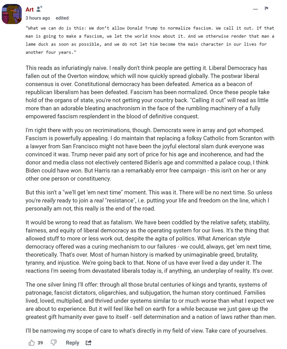 I really do hope the fears of slipping into fascism are overwrought delusions, but I feel compelled to share this comment that hit me particularly hard: "Liberal Democracy has fallen out of the Overton window, which will now quickly spread globally." Really hoping they're wrong.