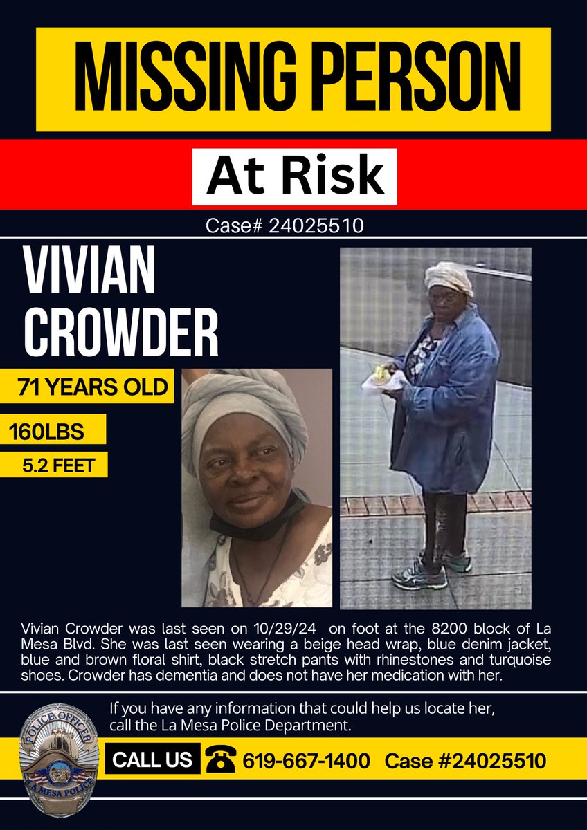 MISSING PERSON -AT RISK 
Vivian Crowder was last seen on 10/29/24  at the 8200 block of La Mesa Blvd. Last seen wearing a beige head wrap, blue denim jacket, blue &amp;brown floral shirt, black pants w/rhinestones &amp; turquoise shoes. She has dementia &amp;does not have her medication.