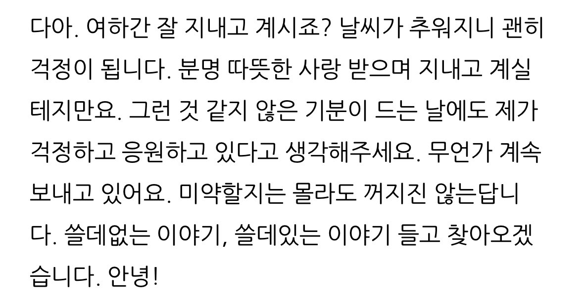 분명 따뜻한 사랑 받으며 지내고 계실 테지만요. 그런 것 같지 않은 기분이 드는 날에도 제가 걱정하고 응원하고 있다고 생각해주세요. 무언가 계속 보내고 있어요. 미약할지는 몰라도 꺼지진 않는답니다.