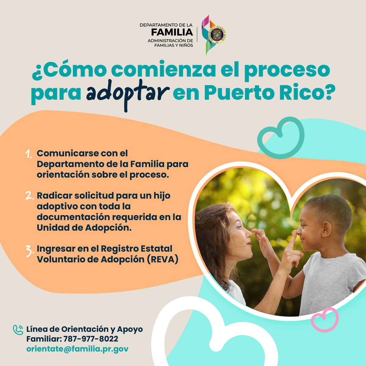 En Puerto Rico hay 140 menores esperando un hogar lleno de amor. 

Comunícate con el <a href="/SomosFamiliaPR/">Departamento de la Familia</a> para orientación e inscríbete en el Registro Estatal Voluntario de Adopción (REVA). 

📞 Línea de Orientación y Apoyo Familiar: 787-977-8022

✉️ orientate@familia.pr.gov