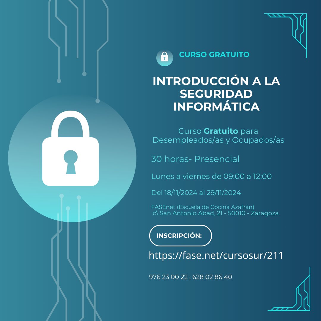 Curso Gratuito para Desempleados/as y Ocupados/as
INTRODUCCIÓN A LA SEGURIDAD INFORMÁTICA
30 horas -Presencial de 09:00 a 12:00
Del 18/11/2024 al 29/11/2024
FASEnet (Escuela Azafrán)
c\San Antonio Abad, 21 Zaragoza.
INSCRIPCIÓN: acortar.link/u8p97e
976 23 00 22 ; 628 02 86 40
