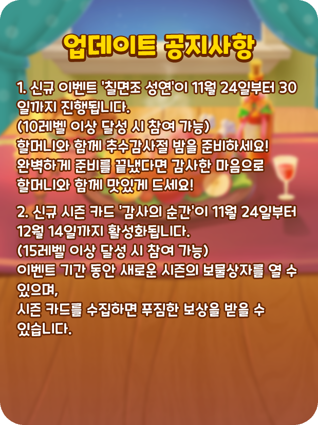 [업데이트 공지사항]
🍗1. 신규 이벤트 '칠면조 성연'이 11월 24일부터 30일까지 진행됩니다.
(10레벨 이상 달성 시 참여 가능)
할머니와 함께 추수감사절 밤을 준비하세요!
완벽하게 준비를 끝냈다면 감사한 마음으로 할머니와 함께 맛있게 드세요!

🌺2. 신규 시즌 카드 '감사의 순간'이 11월