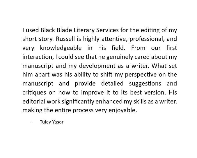 What did writer Tülay Yasar think of working with Black Blade Literary?

"His editorial work significantly enhanced my skills as a writer, making the entire process very enjoyable."

Thank you Tülay, we'd love to work with you again! 

#books #writing #writingcommunity #editing