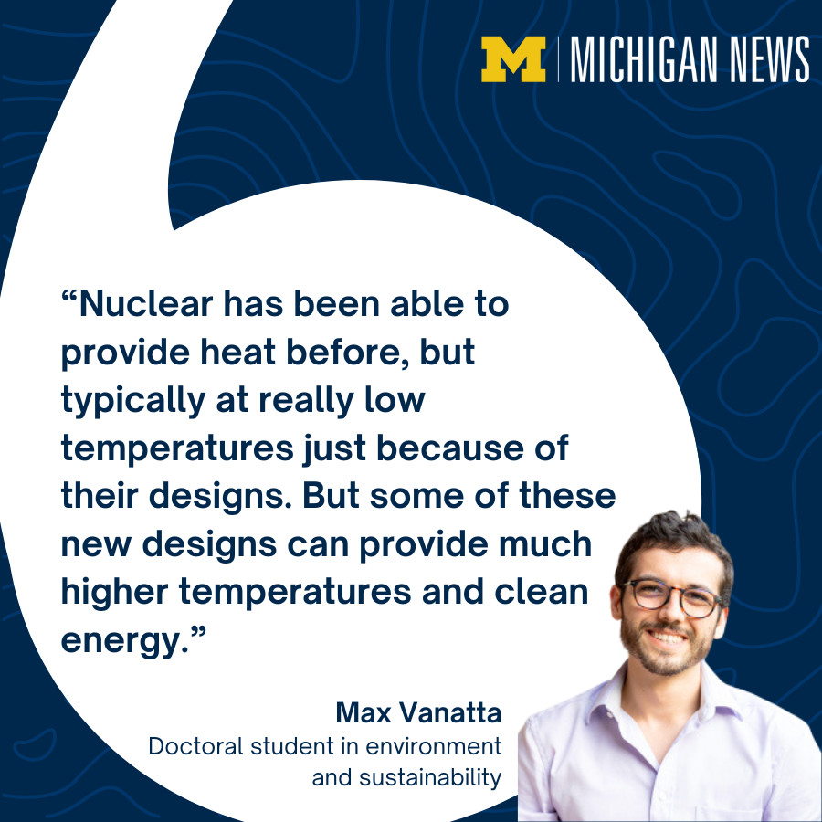 Max Vanatta, doctoral student in environment and sustainability <a href="/UMSEAS/">U-M SEAS</a>,  and colleagues found that small modular nuclear reactors are in a good position to satisfy U.S. energy demands by 2050. “Nuclear has been able to provide heat before, but typically at really low