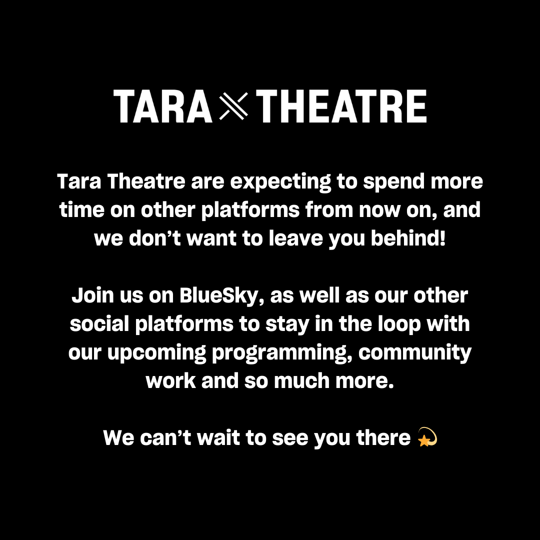 Tara Theatre

Tara Theatre are expecting to spend more time on other platforms from now on, and we don’t want to leave you behind!

Join us on BlueSky, as well as our other social platforms to stay in the loop with our upcoming programming, community work and so much more.

We can’t wait to see you there 💫