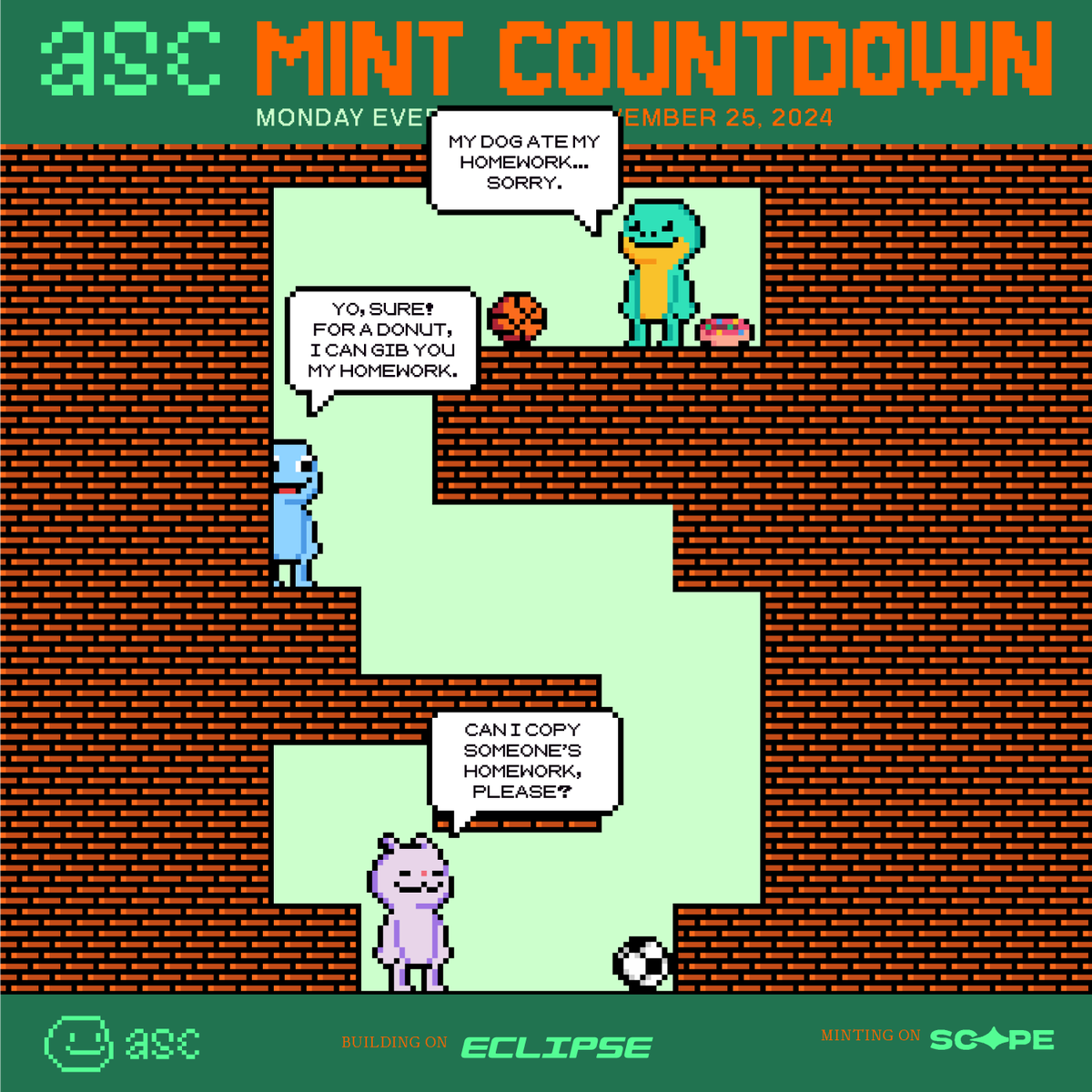5 DAYS LEFT
—
🐇: Can I copy someone's homework, please?
🐟: Yo, sure! For a donut, I can gib you my homework.
🦎: My dog ate my homework... Sorry.

Building on <a href="/EclipseFND/">Eclipse (🐮,🌑)</a>, Minting on <a href="/scopenft/">Scope</a> (25th NOV).
