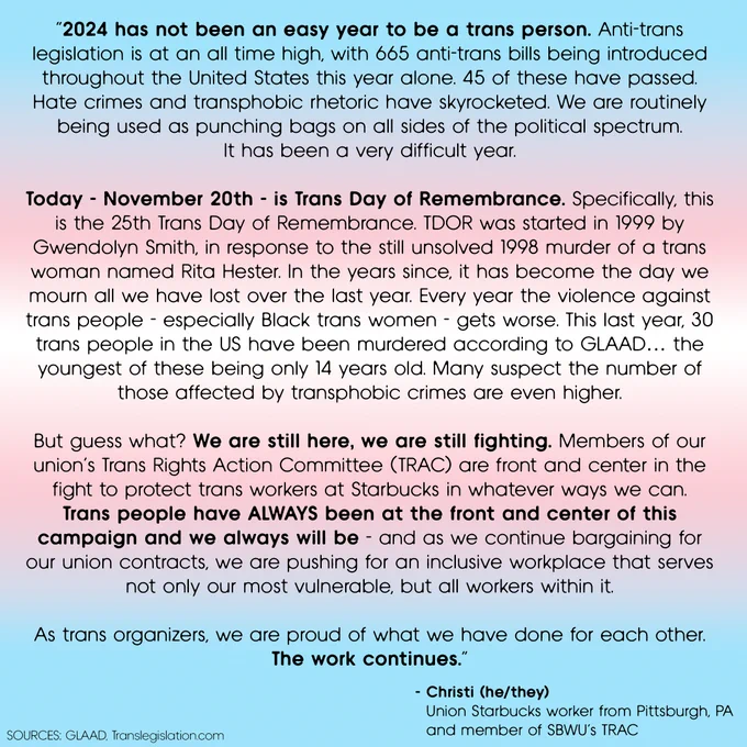 “2024 has not been an easy year to be a trans person. Anti-trans legislation is at an all time high, with 665 anti-trans bills being introduced throughout the United States this year alone. 45 of these have passed. Hate crimes and transphobic rhetoric have skyrocketed. We are routinely being used as punching bags on all sides of the political spectrum.
It has been a very difficult year.
Today - November 20th - is Trans Day of Remembrance. Specifically, this is the 25th Trans Day of Remembrance. TDOR was started in 1999 by Gwendolyn Smith, in response to the still unsolved 1998 murder of a trans woman named Rita Hester. In the years since, it has become the day we mourn all we have lost over the last year. Every year the violence against trans people - especially Black trans women - gets worse. This last year, 30 trans people in the US have been murdered according to GLAAD… the youngest of these being only 14 years old. Many suspect the number of those affected by transphobic crimes ar