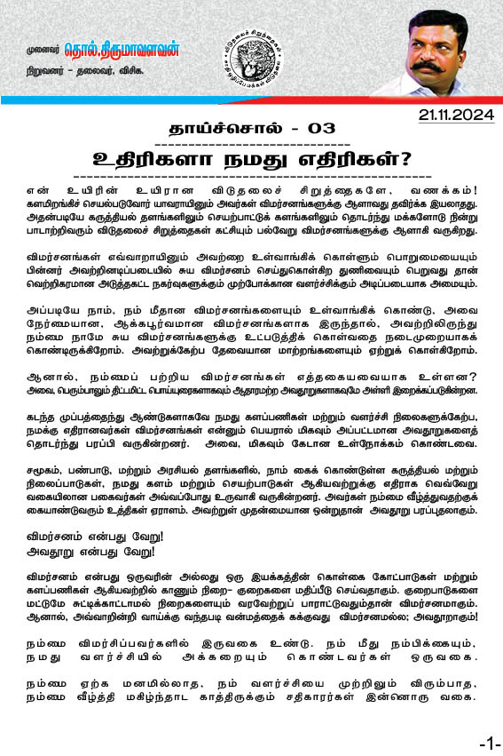 thirumaofficial's tweet photo. #தாய்ச்சொல் - 03
-------------
உதிரிகளா நமது எதிரிகள்? 
-------------
என் உயிரின் உயிரான விடுதலைச் சிறுத்தைகளே, வணக்கம் !

களமிறங்கிச் செயல்படுவோர் யாவராயினும் அவர்கள் விமர்சனங்களுக்கு ஆளாவது தவிர்க்க இயலாதது. அதன்படியே கருத்தியல் தளங்களிலும் செயற்பாட்டுக் களங்களிலும் தொடர்ந்து மக்களோடு நின்று பாடாற்றிவரும் விடுதலைச் சிறுத்தைகள் கட்சியும் பல்வேறு விமர்சனங்களுக்கு ஆளாகி வருகிறது. 

விமர்சனங்கள் எவ்வாறாயினும் அவற்றை உள்வாங்கிக் கொள்ளும் பொறுமையையும் பின்னர் அவற்றினடிப்படையில் சுய விமர்சனம் செய்துகொள்கிற துணிவையும் பெறுவதுதான் வெற்றிகரமான அடுத்தகட்ட நகர்வுகளுக்கும் முற்போக்கான வளர்ச்சிக்கும் அடிப்படையாக அமையும். 

அப்படியே நாம், நம் மீதான
விமர்சனங்களையும் உள்வாங்கிக் கொண்டு, அவை நேர்மையான, ஆக்கபூர்வமான விமர்சனங்களாக இருந்தால், அவற்றிலிருந்து 
நம்���ை நாமே சுய விமர்சனங்களுக்கு உட்படுத்திக் கொள்வதை நடைமுறையாகக் கொண்டிருக்கிறோம். அவற்றுக்கேற்ப தேவையான மாற்றங்களையும் ஏற்றுக் கொள்கிறோம்.

ஆனால், நம்மைப் பற்றிய விமர்சனங்கள் எத்தகையவையாக உள்ளன? 
அவை, பெரும்பாலும் திட்டமிட்ட பொய்யுரைகளாகவும் ஆதாரமற்ற அவதூறுகளாகவுமே அள்ளி இறைக்கப்படுகின்றன. 

கடந்த முப்பத்தைந்து ஆண்டுகளாகவே நமது களப்பணிகள் மற்றும் வளர்ச்சி நிலைகளுக்கேற்ப, நமக்கு எதிரானவர்கள் விமர்சனங்கள் என்னும் பெயரால் மிகவும் அப்பட்டமான அவதூறுகளைத் தொடர்ந்து பரப்பி வருகின்றனர்.  அவை, மிகவும் கேடான உள்நோக்கம் கொண்டவை.

சமூகம், பண்பாடு, மற்றும் அரசியல் தளங்களில், நாம் கைக் கொண்டுள்ள கருத்தியல் மற்றும் நிலைப்பாடுகள், நமது களம் மற்றும் செயற்பாடுகள் ஆகியவற்றுக்கு எதிராக வெவ்வேறு வகையிலான பகைவர்கள் அவ்வப்போது உருவாகி வருகின்றனர். அவர்கள் நம்மை வீழ்த்துவதற்குக் கையாண்டுவரும் உத்திகள் ஏராளம். அவற்றுள் முதன்மையான ஒன்றுதான்  அவதூறு பரப்புதலாகும். 

விமர்சனம் என்பது வேறு! 
அவதூறு என்பது வேறு! 

வி��ர்சனம் என்பது ஒருவரின் அல்லது ஒரு இயக்கத்தின் கொள்கை கோட்பாடுகள் மற்றும் களப்பணிகள் ஆகியவற்றில் காணும் நிறை- குறைகளை மதிப்பீடு செய்வதாகும். குறைபாடுகளை மட்டுமே சுட்டிக்காட்டாமல் நிறைகளையும் வரவேற்றுப் பாராட்டுவதும்தான் விமர்சனமாகும். ஆனால், அவ்வாறின்றி வாய்க்கு வந்தபடி வன்மத்தைக் கக்குவது  விமர்சனமல்ல; அவதூறாகும்! 

நம்மை விமர்சிப்பவர்களில் 
இருவகை உண்டு. 

நம் மீது நம்பிக்கையும், 
நமது வளர்ச்சியில் அக்கறையும் கொண்டவர்கள் ஒருவகை.

நம்மை ஏற்க மனமில்லாத, நம் வளர்ச்சியை முற்றிலும் விரும்பாத, நம்மை வீழ்த்தி மகிழ்ந்தாட காத்திருக்கும் சதிகாரர்கள் 
இன்னொரு வகை.

முதல் வகையினர், 
கொள்கை- கோட்பாடுகள் சார்ந்து குறைகளைச் சுட்டிக்காட்டினாலும், அதில் ஆக்கப்பூர்வமான அறிவுறுத்தல்கள் இருக்கும். அவர்களின் விமர்சனங்களில் கடுமையான காய்தல் இருந்தாலும் காயப்படுத்துதல் இருக்காது. அவற்றை உள்வாங்கிக் கொள்வதற்கும் சுயவிமர்சனம் செய்து நம்மை நாமே சீர்செய்து கொள்வதற்கும் அவை இடமளிக்கும்.

ஆனால், இரண��டாம் வகையினர், கொள்கை சார்ந்து விமர்சிப்பதைவிட, வெறுப்பை உமிழ்வதிலேயே குறியாய் இருப்பர். அருவருப்பான சுடுசொற்களை அள்ளி வீசுவர். உணர்ச்சிகளைத் தூண்டி, உள்ளத்தைக் கீறி நம்மை நிலைகுலை�� வைப்பதையே நோக்கமாகக் கொண்டிருப்பர். 

நாகரிகம் என்பது அவர்கள் அறியாத ஒன்று. அண்டப் புளுகுகளே அவர்களுக்கான தொழில் முதலீடு. நீதி, நேர்மை போன்ற அறம்சார் பண்புகளுக்கும் அவர்களுக்கும் தொடர்பிருக்காது. அவதூறு பரப்புதலே அவர்களின் சாதனைகள். அவர்கள் அமைப்புசாரா உதிரிகள். ஏதேனும் அமைப்பைச் சார்ந்திருந்தாலும் அவ்வமைப்புக்கு எவ்வகையிலும் கட்டுப்படாத தான்தோன்றிகள். 

அவர்கள் தனிநப��ாயினும் அல்லது ஓர் அமைப்பைச் சார்ந்தவராயினும் அவர்களிடம் கருத்தியல் தெளிவில்லையேல்; களமாடும் திறமில்லையேல்; அவர்களால் எவரோடும் எதனோடும் இணைந்தோ இணங்கியோ இயங்கிட இயலாது.

இவர்கள்  தமக்குத்தாமே தனிமைப்பட்டு தற்பெருமைப் பேசி தம்பட்டமடிப்பதில் தனிசுகம் காண்பர். 'எடுத்தேன் கவிழ்த்தேன்' என ஏறுக்கு மாறாய் செயல்பட்டு இறுமாப்புக் கொள்வர். இடக்கு முடக்காய் இட்டுக்கட்டிப் பேசுவர���. எடுப்பார் கைப்பிள்ளைகளாய் ஏவல்களைச் செய்வர். எளியோரை இகழ்ந்து ஏகடியம் பண்ணுவர்.  வலுத்தோரின் பார்வைக்கேற்ப வாலாட்டி மகிழ்வர். நிலைகெட்ட மாந்தர். நெறிகெட்ட வீணர்.

மக்களோடு தொடர்பில்லாத இவர்களா நம்மை மதிப்பீடு செய்வது? எவர் நம்மை விமர்சிப்பவர்கள் என்பதையறிந்தே நம் எதிர்வினைகள் அமையவேண்டும். 

கொண்ட கொள்கைக்கென தம் வாழ்வைத் தொலைத்தவர்கள்,  வலியைச் சுமப்பவர்கள், மக்களை நேசிக்கும் மாந்தநேயம் உள்ளவர்கள் செய்யும் விமர்சனங்களை நாம் புறம்தள்ள இயலாது. அவர்கள்  கொள்கை அடிப்படையில் நம் எத��ரிகள் என்னும் நிலையில், அவர்களின் விமர்சனங்களுக்கு எதிர்வினையாற்றும் பொறுப்பு நமக்கு உண்டு. 
அது தவிர்க்கமுடியாதது. 

ஆனால், எதிலும் உறுதியில்லா உதிரிகளா நமது எதிரிகள்? ஆதாரம் ஏதுமின்றி இவர்கள் பரப்பும் அவதூறுகளா நம்மை அசைக்கும் ஆயுதங்கள் ?

காழ்ப்புணர்வால் வன்மம் கக்குவோரைக் கண்டும் காணாமல் கடந்து செல்வோம்! 
காலமெல்லாம் மக்களுக்காகக் கடமையாற்றுவதில் கவனம் குவிப்போம்! 

��க்கபூர்வமான விமர்சனங்கள எதிர்கொள்வோம்!

ஆதாரமில்லாத அவதூறுகளைப் புறம்தள்ளுவோம்!

இவண்: 
தொல்.திருமாவளவன்.
21-11-2024 @பழநி