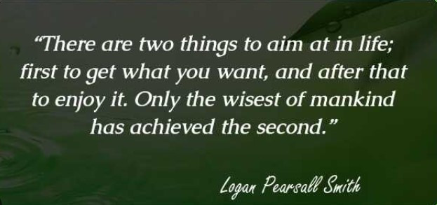 “There are two things to aim at in life; first to get what you want, and after that to enjoy it. Only the wisest of mankind has achieved the second."  

- Logan Pearsall Smith (1865-1946)