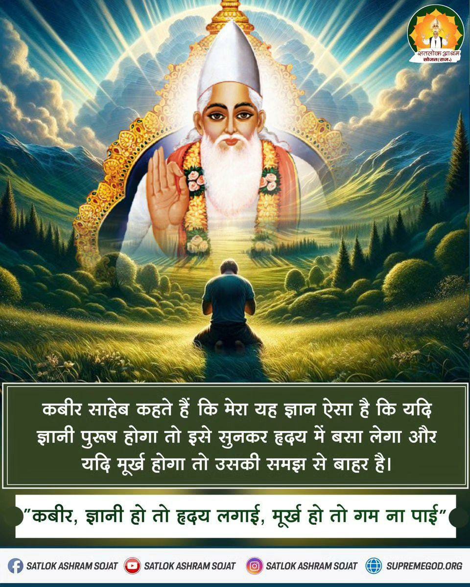 #सत_‌भक्ति_संदेश 
कबीर साहेब कहते हैं कि मेरा यह ज्ञान ऐसा है कि यदि ज्ञानी पुरुष होगा तो इसे सुनकर हृदय में बसा लेगा और यदि मूर्ख होगा तो उसकी समझ से बाहर है। 🌼💥🪷🌸🌸🪷💥🌼
"कबीर, 
ज्ञानी हो तो हृदय लगाई, मूर्ख हो तो गम ना पाई "
#saintrampaljiquotes