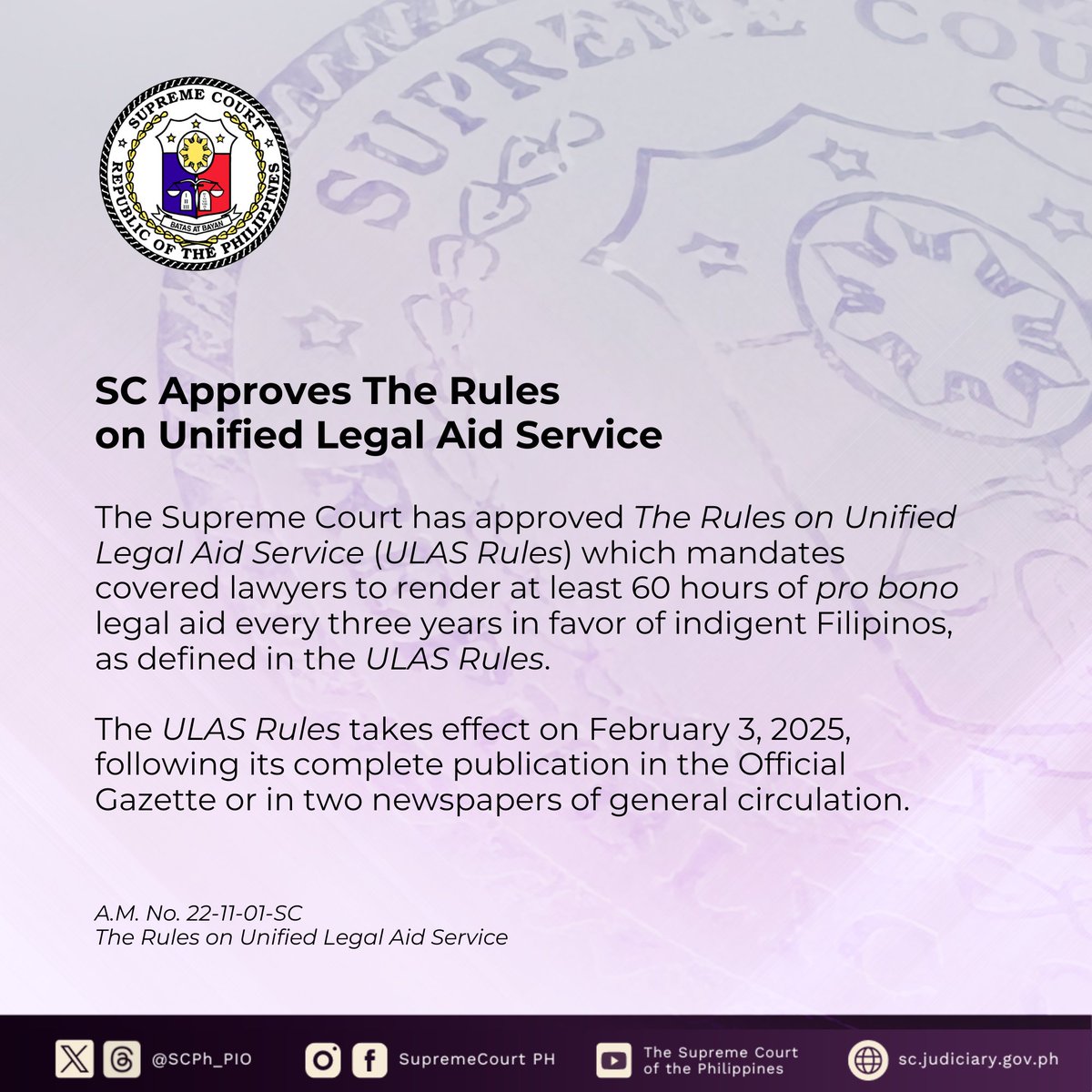 SCPh_PIO's tweet photo. The Supreme Court En Banc has approved The Rules on Unified Legal Aid Service (ULAS Rules) which mandates covered lawyers to render at least 60 hours of pro bono legal aid every three years in favor of indigent Filipinos.

Under the ULAS Rules, any person who has no sufficient means to afford adequate legal services, as assessed by a covered lawyer in accordance with guidelines to be issued by the ULAS Board, may be a qualified beneficiary.

The legal service itself will be free for such qualified beneficiary and the necessary expenses for the rendering of the service will be borne by the Court through the ULAS Fund, to be set up for this purpose. Qualified beneficiaries shall be exempt from payment of docket and other fees.

Pro bono legal aid services can come in many forms, such as representation in court, legal counselling, drafting legal documents, developmental legal assistance, and participation in accredited legal outreach programs.

The ULAS Rules is a product of extensive deliberations and studies made over the course of more than a year by the ULAS Rules Technical Working Group (TWG). In drafting the same, the TWG solicited the invaluable inputs of the Court En Banc, as well as the ULAS Rules' stakeholders—its covered lawyers.

Comments and feedback were gathered in the four-leg ULAS Regional Consultations held last April 12 to May 31, 2024 where the TWG, the Court En Banc, and various Court employees visited major cities in the country to consult lawyers in the local regions.

An online feedback form was likewise published throughout the same period so that the public, including the potential beneficiaries of the ULAS Rules, can likewise be heard. All these channels were opened to ensure that the final version of the ULAS Rules is responsive and accessible.

The ULAS Rules takes effect on February 3, 2025, following its complete publication in the Official Gazette or in two newspapers of general circulation.

Read the full text of the press release: https://t.co/flR7tIkLhL

Read the full text of A.M. No. 22-11-01-SC: https://t.co/AXhLu0GozK

Read more about ULAS Rules on the Supreme Court website: https://t.co/KoWfanhgIQ

#SupremeCourtPH

Copying of this content is subject to the SC PIO’s Credit Attribution Policy: https://t.co/F48RF1vtzZ