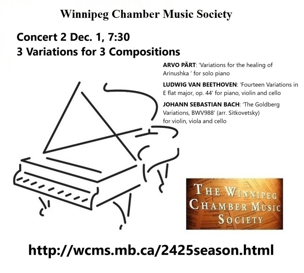 WCMS 2nd Concert explores "variations on a theme"
Dec. 1, 2024, Sunday, 7:30 pm
ARVO PÄRT
 Variations for the healing of Arinushka
LUDWIG VAN BEETHOVEN
 Fourteen Variations
JOHANN SEBASTIAN BACH
 The Goldberg Variations
 37th season concerts / tickets wcms.mb.ca/2425season.html