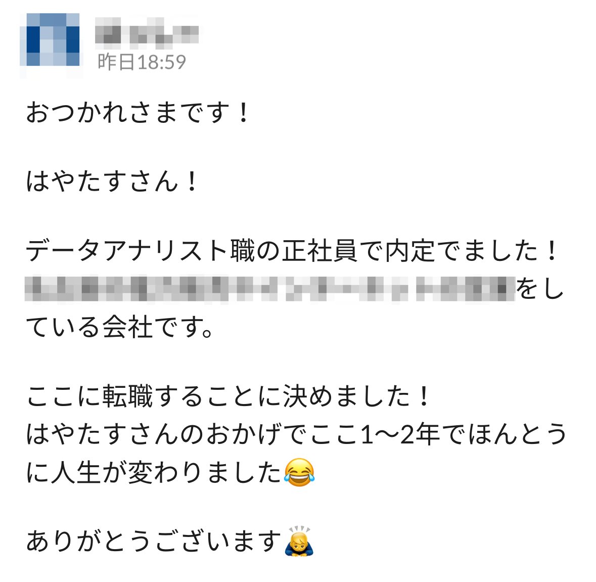 30代後半の男性が、未経験からデータアナリストに転職成功🎉

SESも内定でていたたけど、もう少し転職活動することを推奨して無事アナリストに転職できました！

もう自分のことのように嬉しい☺️

本当にスクールやっていて良かった！！

これからも人生を変えるきっかけ作りをしていきます！！