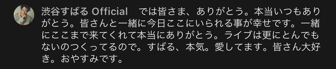botnobotoko's tweet photo. #渋谷すばる
#渋谷すばる_LovU

“7人で必死に走ってたあの頃は、今でも何ひとつ忘れてない”
“ずっと胸の中にあります。僕の大切な時間だったし、みんな仲間ですから”

先月発売された雑誌「音楽と人」で見出しになっていた言葉。

こんな、本当は聞くまでもない、当たり前にずっと彼の根底に存在し続けたであろう感覚を、素直にまっすぐ言葉にできるようになるまでに、どれだけの時間を要したのだろうと思う。

今、渋谷すばるは、新しいアルバムを引っ提げて全国ツアーを回っている。

地上波のTV出演をはじめ積極的にプロモーションを行い、綺麗な衣装を着てポップな提供曲を歌い、MVでは7年ぶりのダンスまで披露し、

先日行われたコンサートの初日では舞台セットが組まれ、懐かしい曲を歌い、踊り、ペンライトを振る客席に向けて銀テープまで飛ばす大盤振る舞いだった。

楽しくて楽しくて幸せで、みんな笑っていた。
渋谷すばるを一度でも愛したことのある人にとって、夢の国のようだった。

「もう絶対に観られない」と思っていたものが魔法のように次から次へと目の前に飛び出してくる。
どれだけの準備を重ねたのだろうと思うと、喉の奥がぎゅっとなった。

独立して以降の5年間と、何もかもが違った。

独立後の渋谷さんは、ぼろぼろのサンダルを履いて全国を回って、私物の古着Tシャツを着て舞台に立って、
バンドセットだけの舞台で、拳を突き上げる客席に向かってロックンロールを奏でて、ステージの上で命を燃やし尽くすようだった。

毎日、「今日死んでも構わない」と思っているような。
観るほうも必死だった。
その姿を必死で目に焼き付けて、私は毎回ぼろぼろ泣いていた。

あまりにも急激な方向転換に思えるけれど、
この数年間、ライブをひたすら重ねながら、渋谷さんは水面下でめまぐるしく変わっていた。

ひとつの大きな節目は、2023年春のFC限定イベント「babu会」オーラスの本編最後のMCで
「元関ジャニ∞の渋谷すばるです！」と、溢れ出す想いを必死に吐き出すように、叫ぶように挨拶をしたことだった。

この公演の様子は、その後発売されたDVDにも収録されている。

“元関ジャニ∞の渋谷すばるです”

“僕はお母さんに産んでもらって15歳までなんとなくふわふわ生きてきたけど”
“15歳から36歳くらいまで、ジャニーズというところで育てていただきました”

“そして2019年から5年くらい経ったかな、そんなもんなんです俺の人生なんて”
“そんくらいしかないから、全部大事なんすよ”

“自分の人生なんで、過去は過去でもただ過ぎ去ったものということじゃなくて”
“大事な自分のものとしてずっと抱きしめて大切に真っ直ぐに生きてきたつもりです”

それから、「あなたたちを喜ばせたい」「もう怖いものはない」「これからは渋谷すばるを全うしようと思います」「俺、頑張るわ」と言って、
最後、『素晴らしい世界に』を高らかに歌い上げた。

独立後すぐの頃はまだ、フラットにグループやメンバーについて触れることもあったけれど。

そこから、「グループ時代のファンに縋るな」だとか。
「グループを壊したからには別の形で結果を出せ」だとか。
風当たりが強くなるにつれ、彼はどんどん心を閉ざし、自分の過去に対して、ファンに対して背を向けるようにして、自分を追い詰めていったから。

この時の宣言のようなMCは、「もう一度自分の人生を抱きしめる」覚悟の証だったのだ。

しゃべり始める直前の表情には、鬼気迫るものがあった。

会場は全員泣いていた。
ようやく、ここまで来たと思った。

けれど、その後また、渋谷さんにはしんどいことがあった。
詳細が語られることはなかったけれど、去年の夏の彼は本当に辛そうだった。

その年の秋のツアーMC、真っ暗なステージ、ピンスポットを浴びた彼は、
「独立してからのこの5年間は…」と言った後、唇を噛んで顔を逸らし黙り込んだ。

そこから長い長い沈黙、次の言葉を待ち会場中が静まり返る。ようやく発した
「…まあ、しんどいことのほうが、多かったかな」という言葉。その声は震えていた。

そんなふうにして、渋谷さんはずっと、一進一退だった。
どうしたって嘘のつけない人だから、その都度 客の前で正直な姿を晒していた。

この、5年間。
彼はめまぐるしく変化をしていたけれど、その変化は、いつだって「人間と触れ合うこと」で起こっていた。

悪意を向けられて傷つく
信じすぎて裏切られる
期待を背負わされて苦しむ
笑顔を見て涙を流す

こちらから見える範囲内だけで言っても、
彼はあまりにも優しくて純粋だった。

有象無象の感情なんて受け流せばいいのに。
ほんと、たくさんの人の欲望に向き合う「芸能人」に向いていなすぎる。

私はいちいち彼が傷つくのを見るのが辛かった。
悪意を向ける人の殆どが、自分の都合しか考えていないではないか。

「関ジャニ∞のメンバー」として16年間も生きてきた本人が自分自身の人生を誇ることを、なぜ他人が制限できると思うのか理解ができなかったし、

勝手に彼に理想を抱いて、そこからズレたことを嘆いて、彼を責めるようにして去っていく人たちのことを、私はどこかで、ずっと許せなかった。

けれど、悪いことばかりでは決してなくて、
トイズファクトリーとの出会いや、この2年間、着実にライブを重ねたことで、彼が得た手ごたえが少しずつ新しい彼を形づくって、

いよいよ今の、「第3章の渋谷すばる」が幕を開けることになった。

渋谷すばるは、たまに思いもよらぬ跳ね方をする。

「ファンが喜ぶものにしたかった」と繰り返し語る渋谷さんの新しいアルバム、
『Lov U』の最後に収録されている、唯一の自作曲『First Song』。

信じられないくらい優しい声で歌うこの曲には、
「好きだけど好きじゃない」という印象的なフレーズが登場する。

1番では
“「好きだけど好きじゃない」を
抱きしめる自信がなかった”
と歌っていたのが

最後には
“「好きだけど好きじゃない」を
抱きしめて生きていくよ”
に変わる。

今回のプロモーション期間中、数多のインタビュアーがその意味を彼に問いかけていたけれど、一番はっきりと言葉にしたのは「音楽ナタリー」での答えだった。
https://t.co/XFO3211yvZ
以下、引用。

“「好きだけどなんか違うんだよな」と思われていることに自分で気付いてはいるけど、それに寄り添うことができなかったときがあって。

──グループを抜けてソロとして音楽を始めたことで「渋谷さんは好きだけど……」という意見が出てきたことですか？

そうですね。グループ時代から応援してくれて、ソロになってもついてきてくれているファンの方もいるんですけど、僕はバンドに憧れがあったからシンプルでストレートな音楽になって。
そしたら「渋谷すばるは好きなんだけどな」みたいな声が出てきた。でも、自分はこのスタイルじゃないと前に進めなかった。
そこから今はいろんなことを経て、新しい出会いもあって。そんな状況で書いたのでとてもリアルな歌詞になりました。”

私はこの歌を聴き、衝撃を受けていた。

彼は本当に許したのかと。
自分に理想を押し付けて、「なんか違う」と言って去っていった人のことを。
私が未だに、勝手に許せていない人たちのことを。

許すどころか、その人たちに向かってラブソングを歌っているのか。

一時は背を向けて、「誰も信じない」と突き放してさえいたのに。

何故か私は苦しかった。
切なくて悔しかった。
少しだけ、置いて行かれたような気さえした。

『First Song』を歌う渋谷さんの声は優しい。
どうして彼はすべてを許すことができたのだろうかと思った。
いつの間に、こんな優しい声を手に入れたんだろう。

それから、私はしばらくの間、「好きだけど好きじゃない」という言葉についてずっと考えていた。

「好きだけど好きじゃない」って、一見、
「好きだと言いながら、自分にとって都合の悪い部分が見えると文句を言う」ことのように思えるけれど。

そもそも私はこの歌詞を最初に見たとき、「渋谷すばるを象徴するみたいなフレーズだな」と思っていたのだ。

渋谷さんは天邪鬼だ。
心の奥底で大切にしていること、あまりにも深く大切にしすぎるから、そう簡単に誰かに見せたくなくて
わかったふりをされたくなくて、森の中に隠してしまうのは彼の癖で、

あまりにも大切になりすぎると、かえって突き放したくなってしまったりだとか
なくなっても平気なふりをしたりだとか
少しのズレに悲しくなってしまったりだとか
逆向きに全力で走って、自分が一番傷ついたりだとか。

自分も誰かも煙に巻いて
大切な言葉を飲み込んで
傷つけて傷ついて
小さな身体を一人で抱えて何度も眠れない夜を過ごして

愛情が深すぎる人は、本当にめんどくさい。
本音ではわかって欲しくて、「言わなくてもわかれよ」って思ってるから、更にめんどくさい。

一時期の、関ジャニ∞というグループや、ファンに対しての彼の突き放すような発言は、彼のそういった性質から出ていたものだと思っている。

「好きだけど好きじゃない」はつまり、

「好きだから好きじゃない」ということなのだ。

好きすぎるから。

そもそもどうでもよかったら、相手がどうであろうと何も思わない。
好きすぎるから、信じすぎて裏切られたように感じてしまったり、ちょっとした差異に苦しんだり、大切にしすぎて自分自身のバランスまで見失うのが怖くて、距離を取ろうとしてしまうのだ。

冒頭に書いた通り、
ここ最近になって彼はようやく、グループに対しての気持ちを、当たり前にあり続けたであろう愛情を、誇りを。
素直に、気負うことなく言葉にすることができるようになった。

過剰に距離を取るような素振りも、
babu会のMCの時のような覚悟を必要ともせず。

彼自身の「好きだけど／好きだから 好きじゃな」かったものをまっすぐに認めて、素直に抱きしめられるようになったのだ。

それは同時に、自分自身の人生の肯定だった。
誰がなんと言おうと、大丈夫だということ。

その裏には確かに、新しい出会いやこの5年の経験の中で積み重ねていった自信があった。

頑なだった彼の心は少しずつほぐれていって、
意地になって背を向けていたものと向き合って、
浮かび上がったものが、「ファン」だった。

すべてをはぎ取っていって、浮かびあがってきたもの
それが、「人を喜ばせたい」「そのための人生」という想い。

その中でようやく、
ファンの彼に対する「好きだけど／好きだから 好きじゃない」を正面から抱きしめることができるようになったのじゃないかと思う。

私は2年前、「好きな人が変わってしまったことをどうしたら許せますか」というDMをもらったことがあった。

きちんとお返事を差し上げる前に、見ず知らずのその方はアカウントを消してしまったから。
スクロールして一覧を遡ってももう探せないだろうけど、宙ぶらりんになったままでいるそのDMのことを、私はずっと忘れられないでいる。

その方の言う「好きな人」が渋谷さんだったのかはわからないけれど、
DMからは切羽詰まった気配が漂っていて、見知らぬ私のような人間にまで何か救いを求めずにはいられなかったのかと思うと、

もしあの時私がちゃんと返事をできていたら、何かが変わる可能性があったのかなという気がして、ずっと苦しかった。

彼女もきっと、「好きすぎるから」許せなかった人なんだと思う。

でも。

許すか許さないかって結局、「許したいかどうか」なのだと思う。

「許す」って、つい、「愛情を手放す」ことのような気がしてしまうから。

簡単に許したら、それまで必死に好きだったものに価値がなくなるような気がして、
「許さないでいる」ことが、自分の愛情の深さの証明のような気さえして。

私が、渋谷さんを傷つけた人たちのことを、未だに許せないのも、許したくないからなのだと思う。
簡単に許したら、渋谷さんが受けた傷の深さを軽んじることのような気がして、できないのだ。

けれど、渋谷さんは、許したのだ。
自分の理想と違うといって、自分から去っていった人たちのことを。

許して、愛情を手放すどころか、そういう人たちの気持ちさえも
「抱きしめて生きていく」と優しい声で歌って、

「途切れた夢の続きを浮かべながら見つけにいこう」
「一時停止のままの歌の続き歌っていいかな」と呼びかけ、

「今、会いたい　君に会いたい」
「ここから夢の続きを描きながら紡いでいこう」と真っ直ぐにラブコールを送っている。

私はちょっと、天を仰いでしまう。
普通できないよ。
恥ずかしいもん。
自分を捨てた人たちに向かって「会いたい」なんて歌うこと。
プライドとかないのかなって思うよ。

一度否定した、綺麗な服を着ることだって、
提供曲を歌うことだって、
グッズにペンライトを作ることだって、
ダンスを踊ることだって。

普通、できない。
今更かっこ悪いし、叩かれるし。
本当にやりたいの？無理してない？って思ったりもする。

でも、そんなこと、彼にとっては心底どうでもいいのだ。

「みんなを喜ばせたい」という、確固たる想いがあるから。
「そのために自分にできることはなんでもやる」という覚悟があるから。

その強い気持ちの前では、自分自身を縛るこだわりやプライドなんて、簡単に、あっさりと捨てられるのだ。

それが全部分かったとき、私は、
ああ、この人には敵わないなと思った。

許さないことが、愛情の証明ではないということ。

愛って、もっと底知れぬ大きさで包むものだ。
自分の人生も相手の人生も圧倒的に肯定する強さを持つことだ。
そのどちらが欠けてもいけない。表と裏なのだ。

今の渋谷すばるには、それがある。

「強くもなく弱くもなく 手を繋いでいよう」という歌詞の通り
過去を忘れる必要もなくて、克服する必要もなくて
強がる必要も、突き放す必要も、全てを分かりあう必要もなくて

ありのままで、ダメなところも全部認めながら、一緒に進んでいこうということ。
明日は今日より少しだけ、よくなっていると信じて。

独立前と違って、よくも悪くも色んなことを知ってしまって
たくさんの悪意を浴びて裏切りを経験した上で

すべてを自覚的に選択する形で、今改めてこの道を歩むことに決めた渋谷すばるのことを、
私は心から尊敬している。

こんなに強くてかっこよくて深い愛情を持つ人を、私は知らないから。
他にいるとしたら、彼の愛したメンバーたちくらいだよ。

最後に。

アルバムタイトル曲『Lov U』のMVのプレミア公開時のチャット欄に残した、
渋谷すばる本人の言葉。

「本当にいつもありがとう。皆さんと一緒に今日ここにいられる事が幸せです。一緒にここまできてくれて本当にありがとう。」
「すばる、本気。愛してます。皆さん大好き。おやすみです。」

長い時間はかかったけれど
失ったものもたくさんあったけれど
この5年間、のたうち回って苦しむ彼と一緒に過ごしたファンたちの間には、
信じられるものが、掴み取ったものが、築き上げたものが、確かに存在する。

今、渋谷さんが信頼のできるチームを得て
たくさんの人から刺激を受けながらものづくりを楽しんで
ボールを投げる先としてファンの存在を大切に想ってくれて
自分自身の人生を抱きしめながら、優しく笑って生きている。

その全てが、あまりにも奇跡的に美しいから。
時折、幻を見ているのかなと思う。

キラキラして美しいものを見ると、私はいつも、終わりの予感を抱えながら見つめてしまう癖がある。

桜は10日で散るものだし
1年中クリスマスの街なんて色気がない

今しか観られない渋谷すばる
変わっていく渋谷すばる
まるで彗星のようだ。

残すツアーは11月23日の神戸、上海公演を挟んで12月24,25日の埼玉。

チケットは一般発売もされているから、一人でも多くの方が、今の彼の横顔を見つめてくれるといいなと願う。
https://t.co/AMrpBBF9Ze

そして。
2年前、私にDMを送ってきた彼女に。
あなたに。
あの優しい『First Song』が届くことを、私はずっと祈っている。

https://t.co/KxIhQXidFm