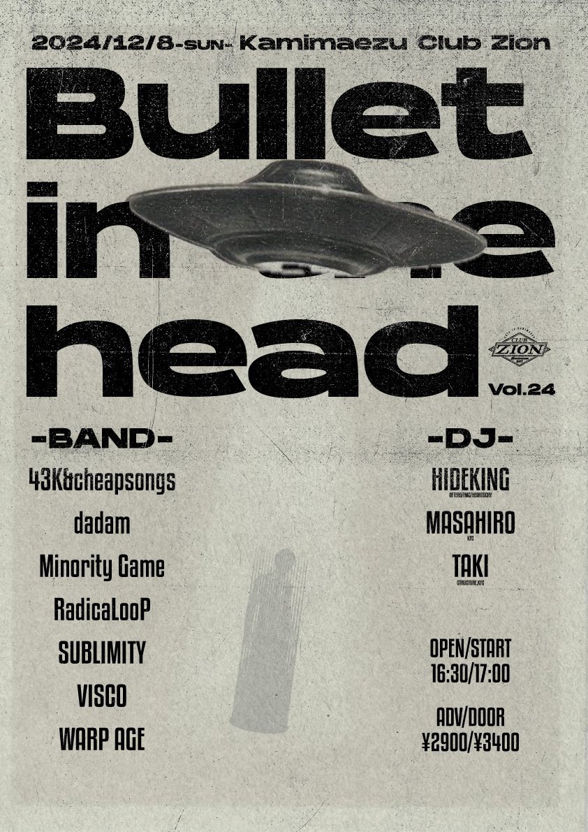 2024/12/8(SUN) at 上前津Club Zion

Club Zion pre' Bullet in the head Vol.24

OPEN/START 16:30/17:00
ADV/DOOR ¥2900/¥3400

ACT /
43K&amp;cheapsongs
dadam
Minority Game
RadicaLooP
SUBLIMITY
VISCO
WARP AGE

DJ/
HIDEKING(AFTER9/FMC/HEARTSCRY)
MASAHIRO(KFC)
TAKI(STRUCTURE,KFC)