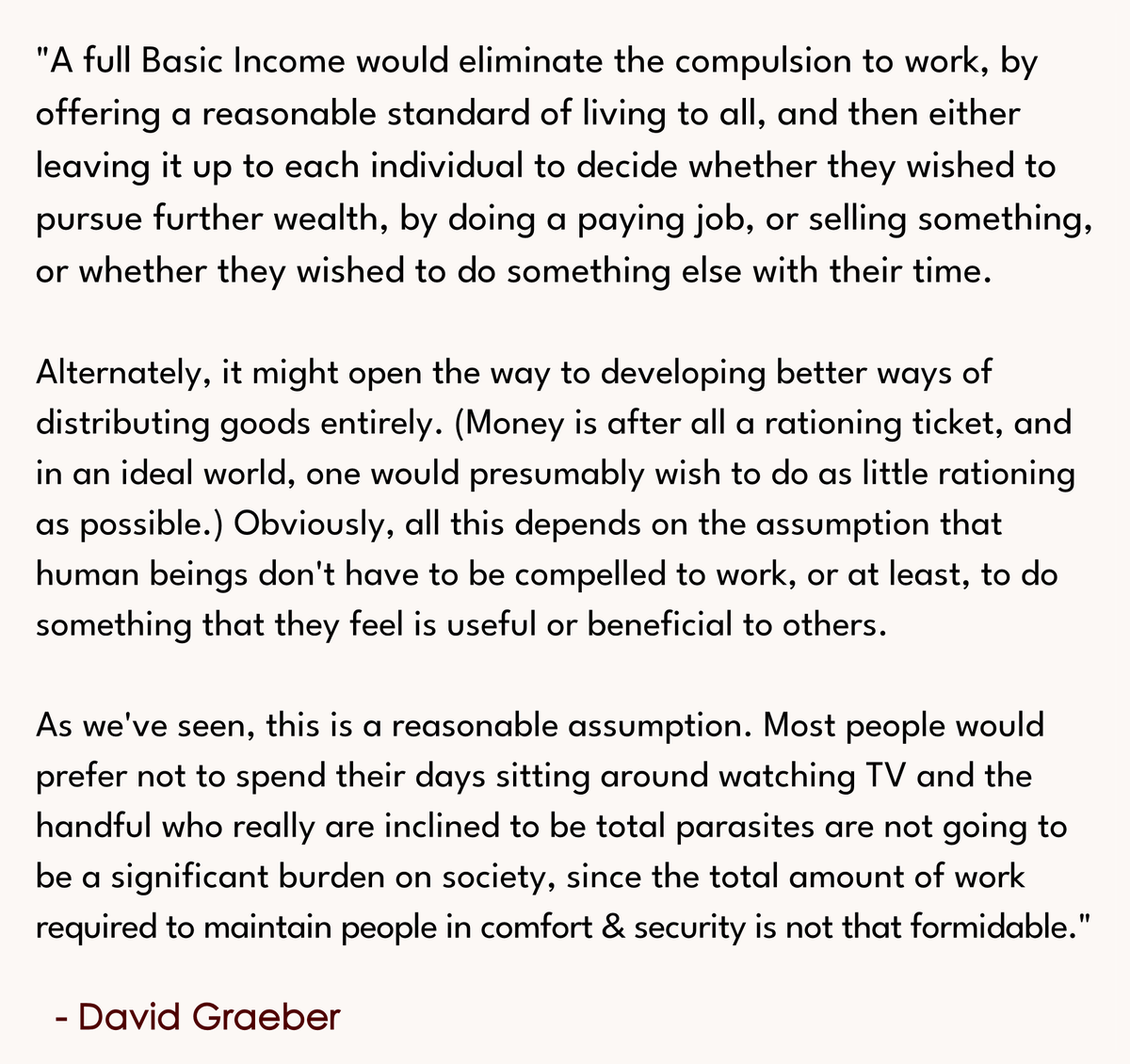 "What Basic Income ultimately proposes is to detach livelihood from work. Its immediate effect would be to massively reduce the amount of bureaucracy in any country that implemented it."

(From the book, Bullshit Jobs by David Graeber).