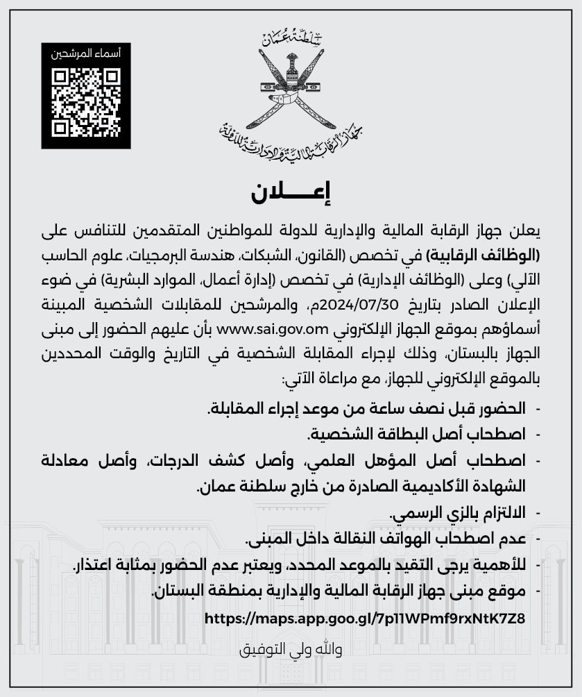 يعلن جهاز الرقابة المالية والإدارية للدولة للمواطنين المتقدمين للتنافس على (الوظائف الرقابية) في تخصص (القانون، الشبكات، هندسة البرمجيات، علوم الحاسب الآلي) وعلى (الوظائف الإدارية) في تخصص (إدارة أعمال، الموارد البشرية) في ضوء الإعلان الصادر بتاريخ 30/07/2024م، والمرشحين للمقابلات الشخصية، المبينة أسماؤهم بموقع الجهاز الإلكترونيwww.sai.gov.om  ، بأن عليهم الحضور إلى مبنى الجهاز بالبستان ، وذلك لإجراء المقابلة الشخصية في التاريخ والوقت المحددين بالموقع الإلكتروني للجهاز ، مع مراعاة الآتي:

-	الحضور قبل نصف ساعة من موعد إجراء المقابلة.
-	اصطحاب أصل البطاقة الشخصية.
-	اصطحاب أصل المؤهل العلمي ، و أصل كشف الدرجات ، و أصل معادلة الشهادة الأكاديمية الصادرة من خارج سلطنة عمان.
-	الالتزام بالزي الرسمي.
-	عدم اصطحاب الهواتف النقالة داخل المبنى.
-	للأهمية يرجى التقيد بالموعد المحدد، ويعتبر عدم الحضور بمثابة اعتذار.  
-	موقع مبنى جهاز الرقابة المالية والإدارية بمنطقة البستان.
https://maps.app.goo.gl/7p11WPmf9rxNtK7Z8 

والله ولي التوفيق ،،،
