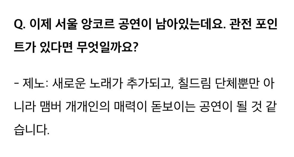 Q. อีกไม่นานก็จะถึง encore concert แล้ว จะได้ชมอะไรในคอนเสิร์ต?

เจโน่ : มีเพลงใหม่เพิ่มเข้ามา และเป็นคอนเสิร์ตที่ไม่ได้มีแค่เจ็ดดรีม แต่ยังจะได้เห็นเสน่ห์อันโดดเด่นของเมมเบอร์แต่ละคนอีกด้วย