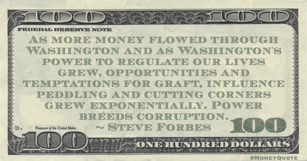Meaning of Steve Forbes Money Quote: saying As more money flowed through Washington and as Washington's power to regulate our lives grew, opportunities and temptations for graft, influence peddling and cutting corners grew exponentially.